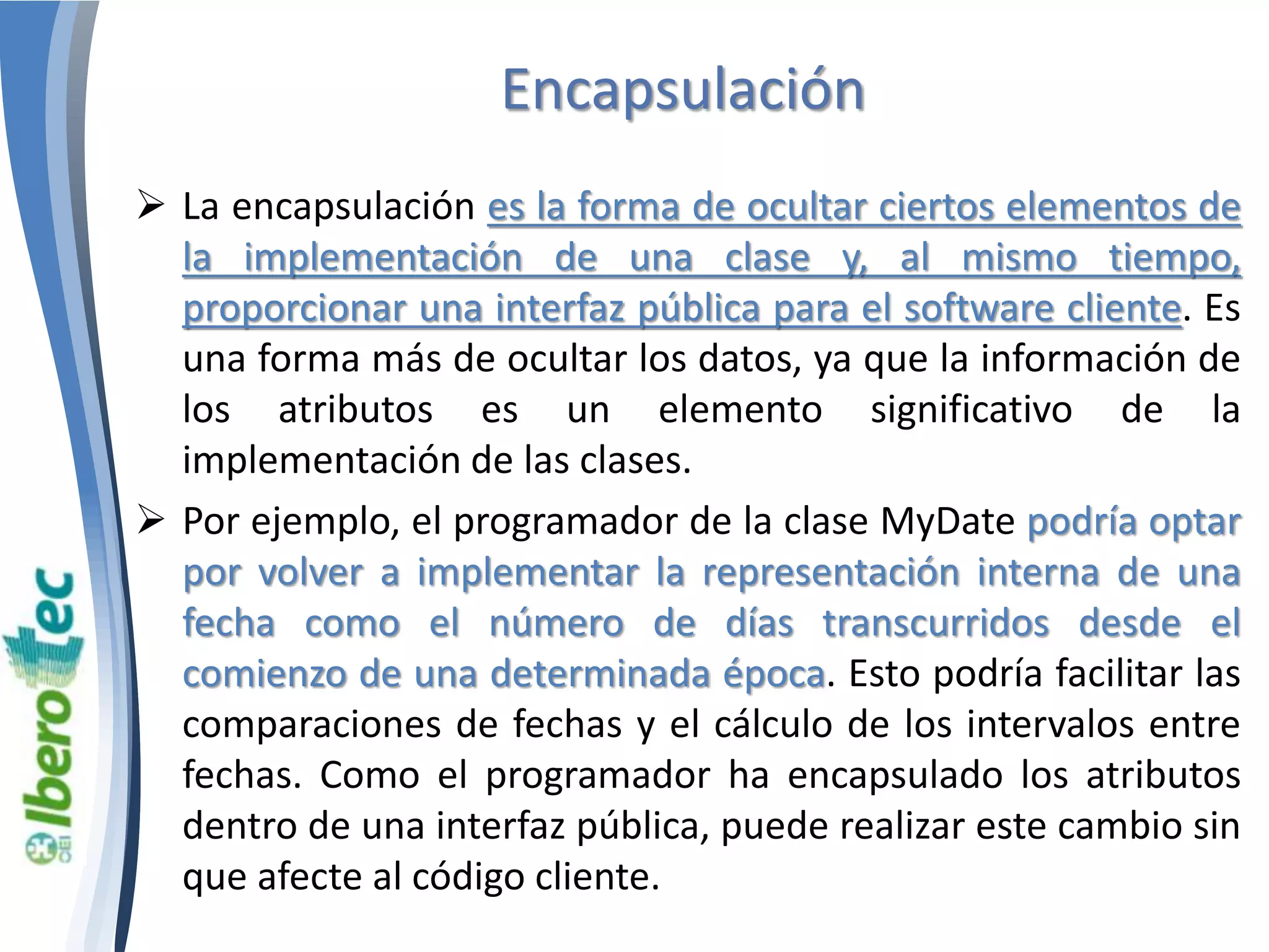 Encapsulación 
 La encapsulación es la forma de ocultar ciertos elementos de 
la implementación de una clase y, al mismo tiempo, 
proporcionar una interfaz pública para el software cliente. Es 
una forma más de ocultar los datos, ya que la información de 
los atributos es un elemento significativo de la 
implementación de las clases. 
 Por ejemplo, el programador de la clase MyDate podría optar 
por volver a implementar la representación interna de una 
fecha como el número de días transcurridos desde el 
comienzo de una determinada época. Esto podría facilitar las 
comparaciones de fechas y el cálculo de los intervalos entre 
fechas. Como el programador ha encapsulado los atributos 
dentro de una interfaz pública, puede realizar este cambio sin 
que afecte al código cliente. 
 