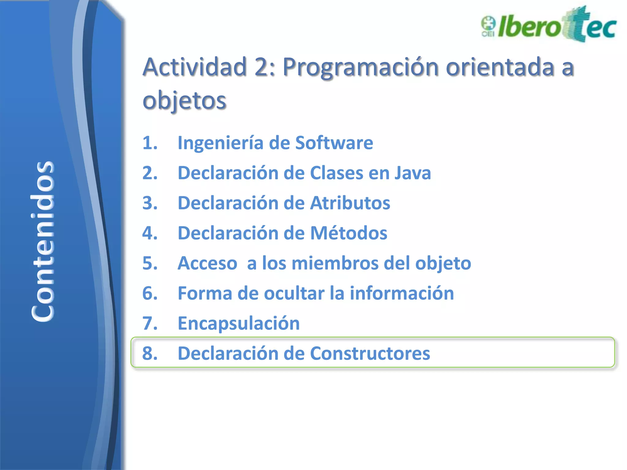 Actividad 2: Programación orientada a 
objetos 
1. Ingeniería de Software 
2. Declaración de Clases en Java 
3. Declaración de Atributos 
4. Declaración de Métodos 
5. Acceso a los miembros del objeto 
6. Forma de ocultar la información 
7. Encapsulación 
8. Declaración de Constructores 
 
