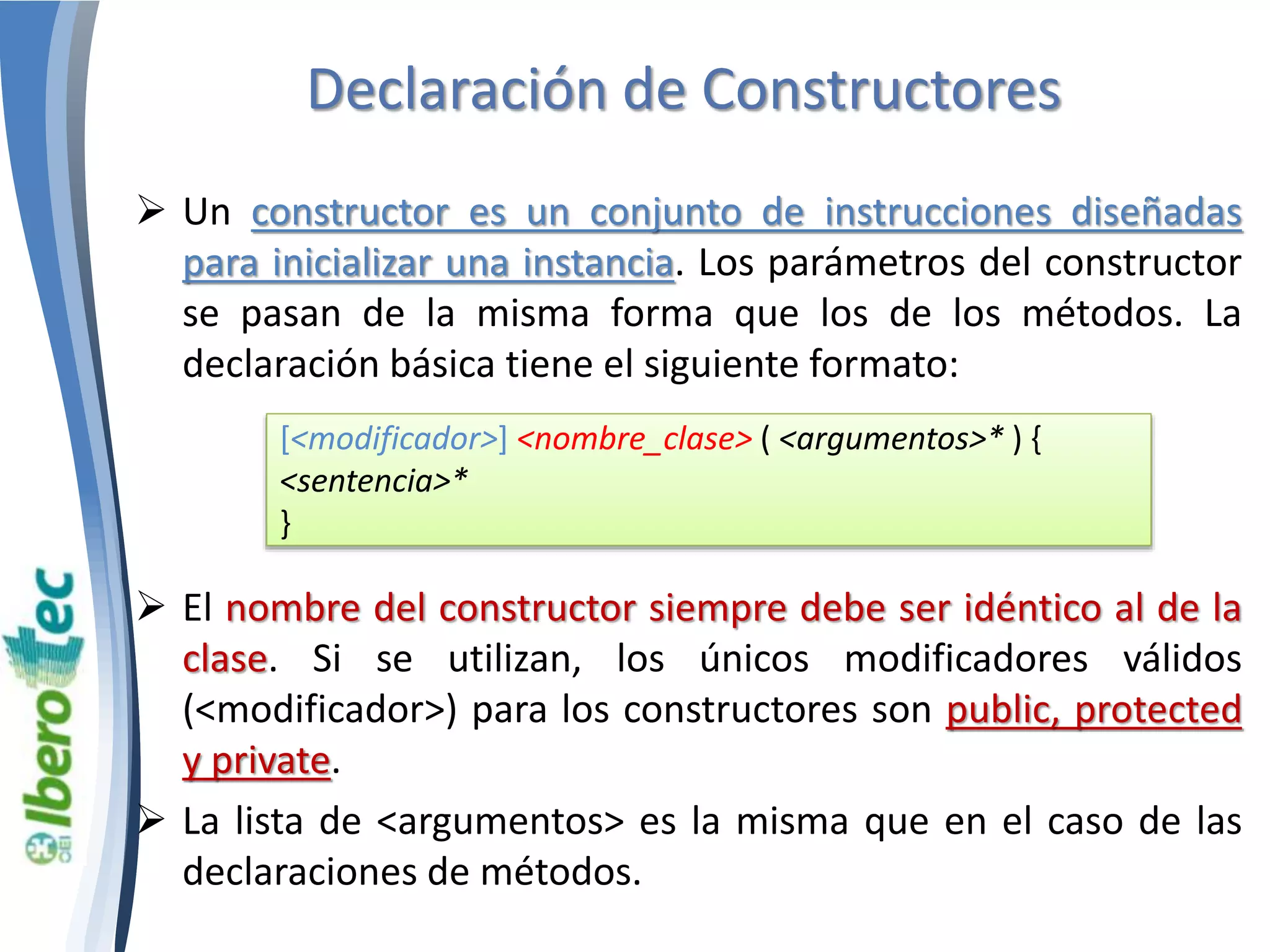 Declaración de Constructores 
 Un constructor es un conjunto de instrucciones diseñadas 
para inicializar una instancia. Los parámetros del constructor 
se pasan de la misma forma que los de los métodos. La 
declaración básica tiene el siguiente formato: 
[<modificador>] <nombre_clase> ( <argumentos>* ) { 
<sentencia>* 
} 
 El nombre del constructor siempre debe ser idéntico al de la 
clase. Si se utilizan, los únicos modificadores válidos 
(<modificador>) para los constructores son public, protected 
y private. 
 La lista de <argumentos> es la misma que en el caso de las 
declaraciones de métodos. 
 