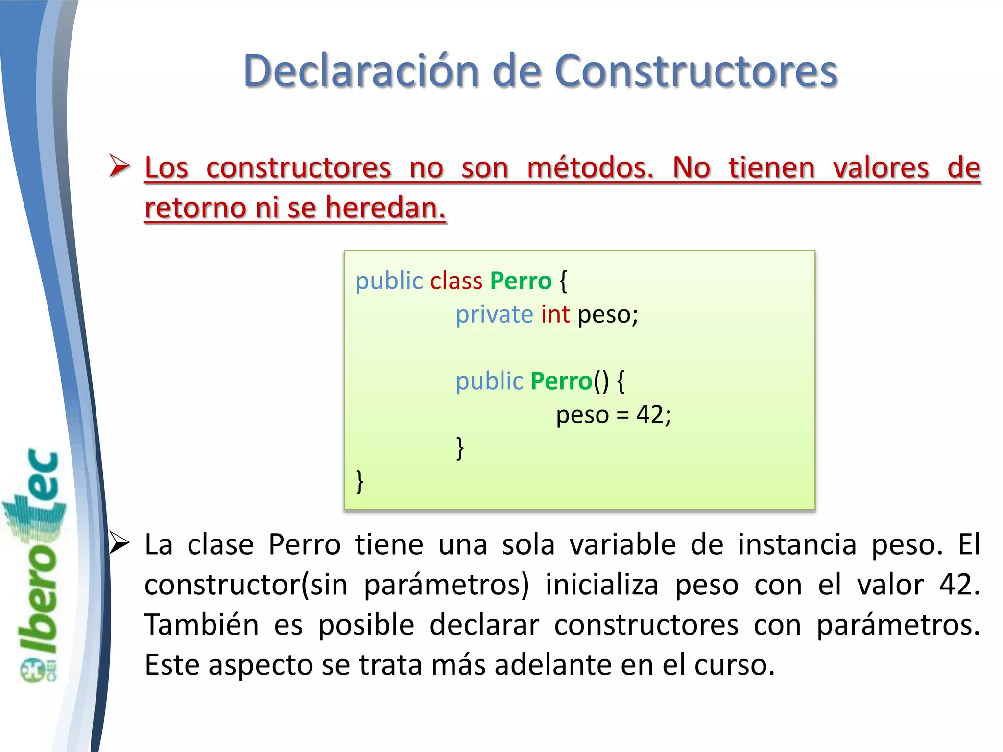 Declaración de Constructores 
 Los constructores no son métodos. No tienen valores de 
retorno ni se heredan. 
public class Perro { 
private int peso; 
public Perro() { 
peso = 42; 
} 
} 
 La clase Perro tiene una sola variable de instancia peso. El 
constructor(sin parámetros) inicializa peso con el valor 42. 
También es posible declarar constructores con parámetros. 
Este aspecto se trata más adelante en el curso. 
 