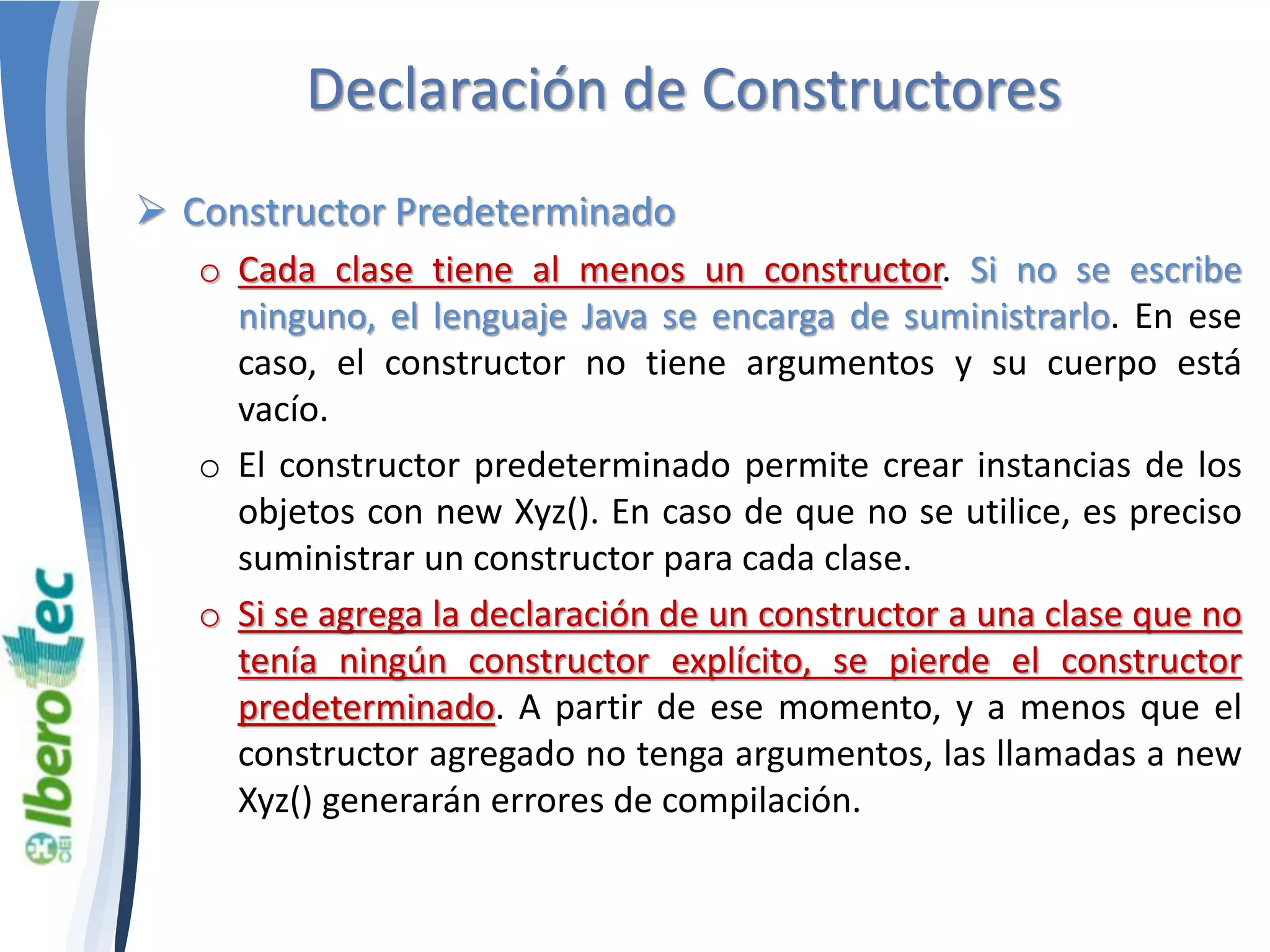 Declaración de Constructores 
 Constructor Predeterminado 
o Cada clase tiene al menos un constructor. Si no se escribe 
ninguno, el lenguaje Java se encarga de suministrarlo. En ese 
caso, el constructor no tiene argumentos y su cuerpo está 
vacío. 
o El constructor predeterminado permite crear instancias de los 
objetos con new Xyz(). En caso de que no se utilice, es preciso 
suministrar un constructor para cada clase. 
o Si se agrega la declaración de un constructor a una clase que no 
tenía ningún constructor explícito, se pierde el constructor 
predeterminado. A partir de ese momento, y a menos que el 
constructor agregado no tenga argumentos, las llamadas a new 
Xyz() generarán errores de compilación. 
 