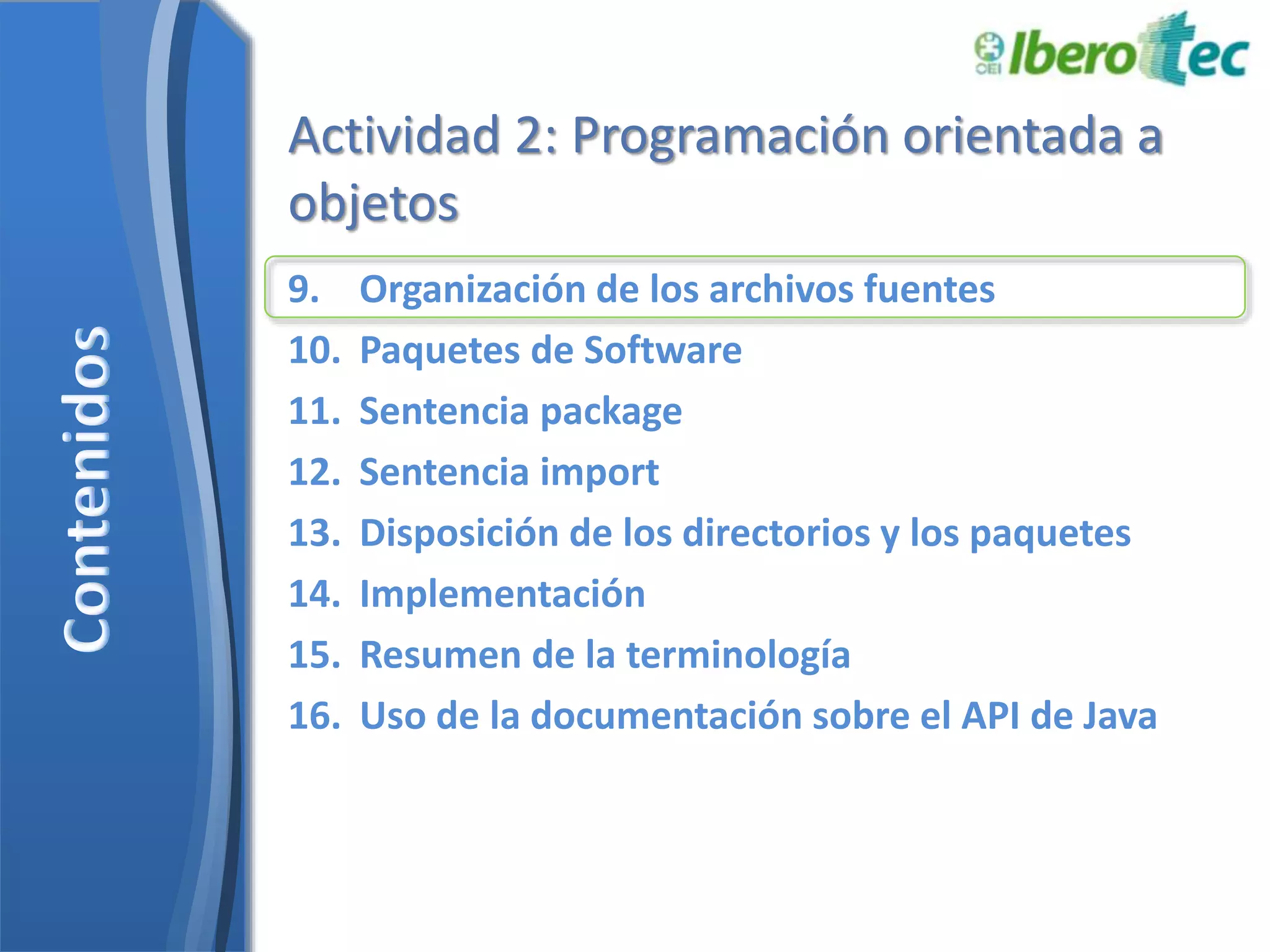 Actividad 2: Programación orientada a 
objetos 
9. Organización de los archivos fuentes 
10. Paquetes de Software 
11. Sentencia package 
12. Sentencia import 
13. Disposición de los directorios y los paquetes 
14. Implementación 
15. Resumen de la terminología 
16. Uso de la documentación sobre el API de Java 
 
