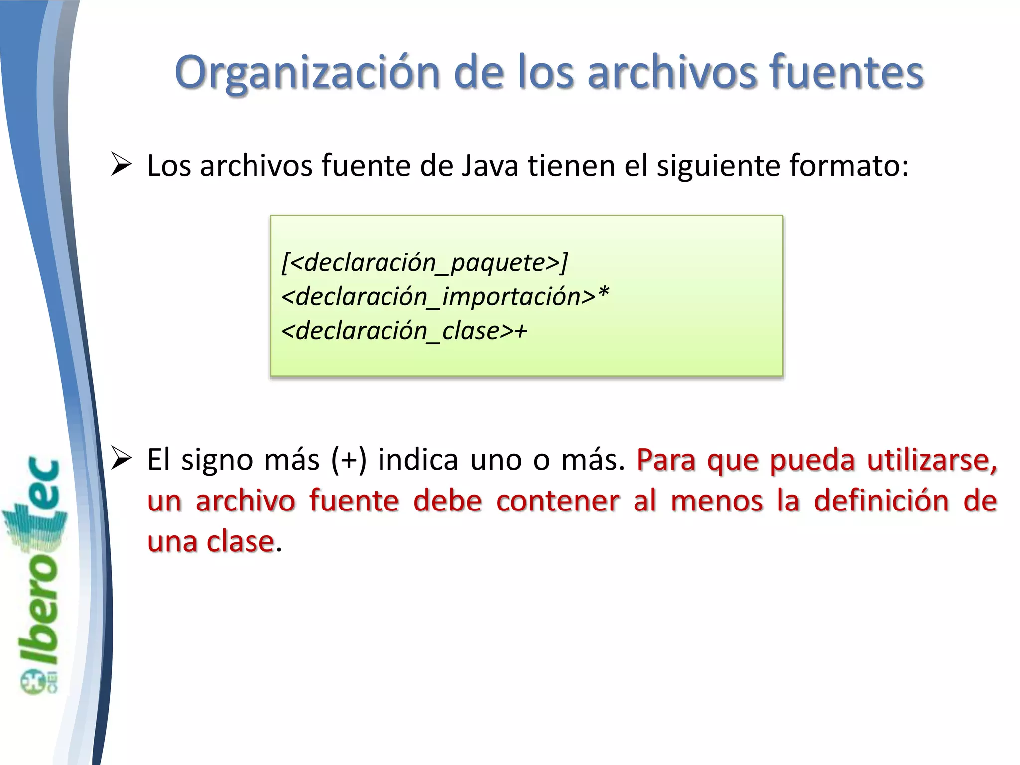 Organización de los archivos fuentes 
 Los archivos fuente de Java tienen el siguiente formato: 
[<declaración_paquete>] 
<declaración_importación>* 
<declaración_clase>+ 
 El signo más (+) indica uno o más. Para que pueda utilizarse, 
un archivo fuente debe contener al menos la definición de 
una clase. 
 