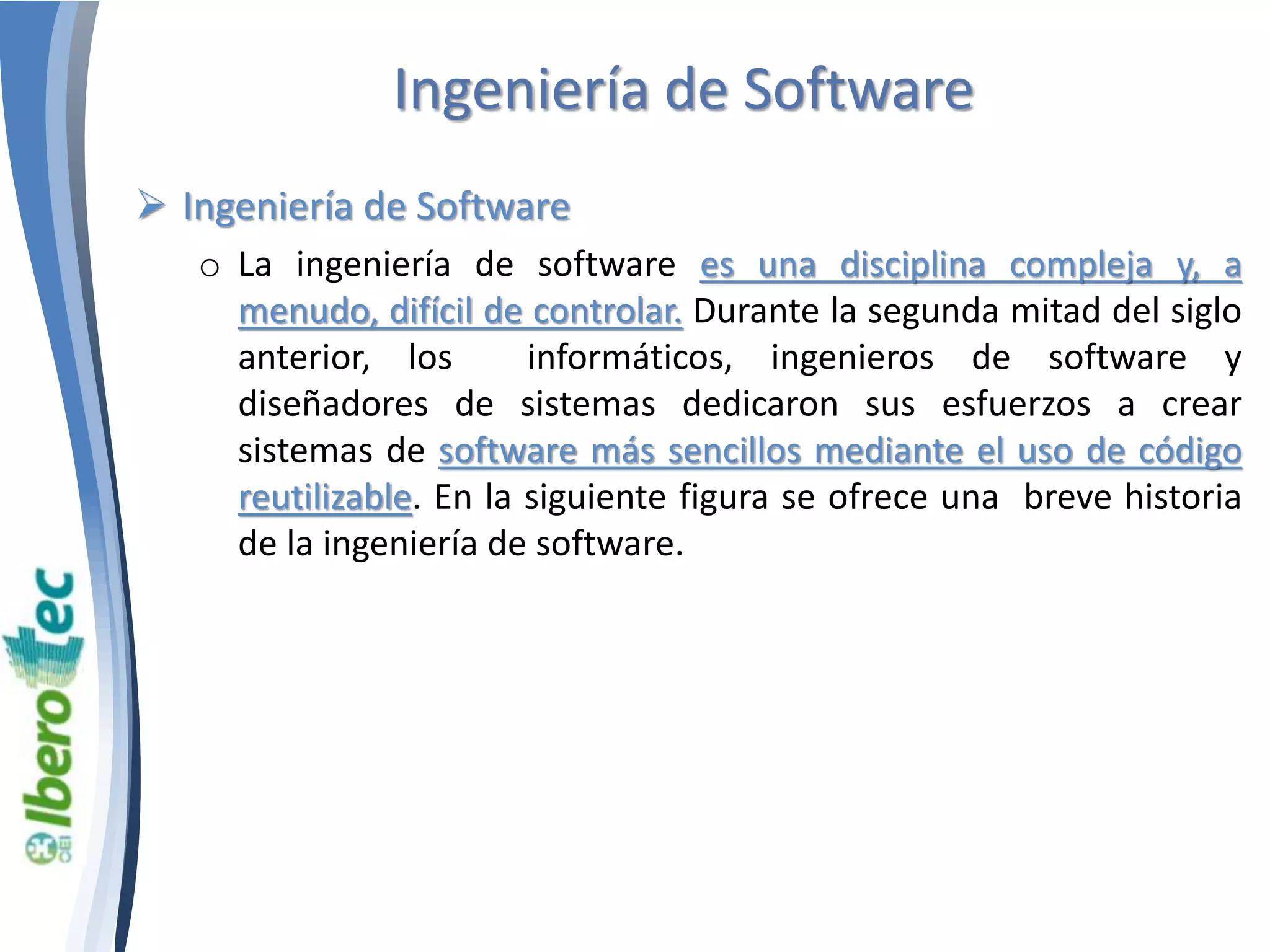 Ingeniería de Software 
 Ingeniería de Software 
o La ingeniería de software es una disciplina compleja y, a 
menudo, difícil de controlar. Durante la segunda mitad del siglo 
anterior, los informáticos, ingenieros de software y 
diseñadores de sistemas dedicaron sus esfuerzos a crear 
sistemas de software más sencillos mediante el uso de código 
reutilizable. En la siguiente figura se ofrece una breve historia 
de la ingeniería de software. 
 