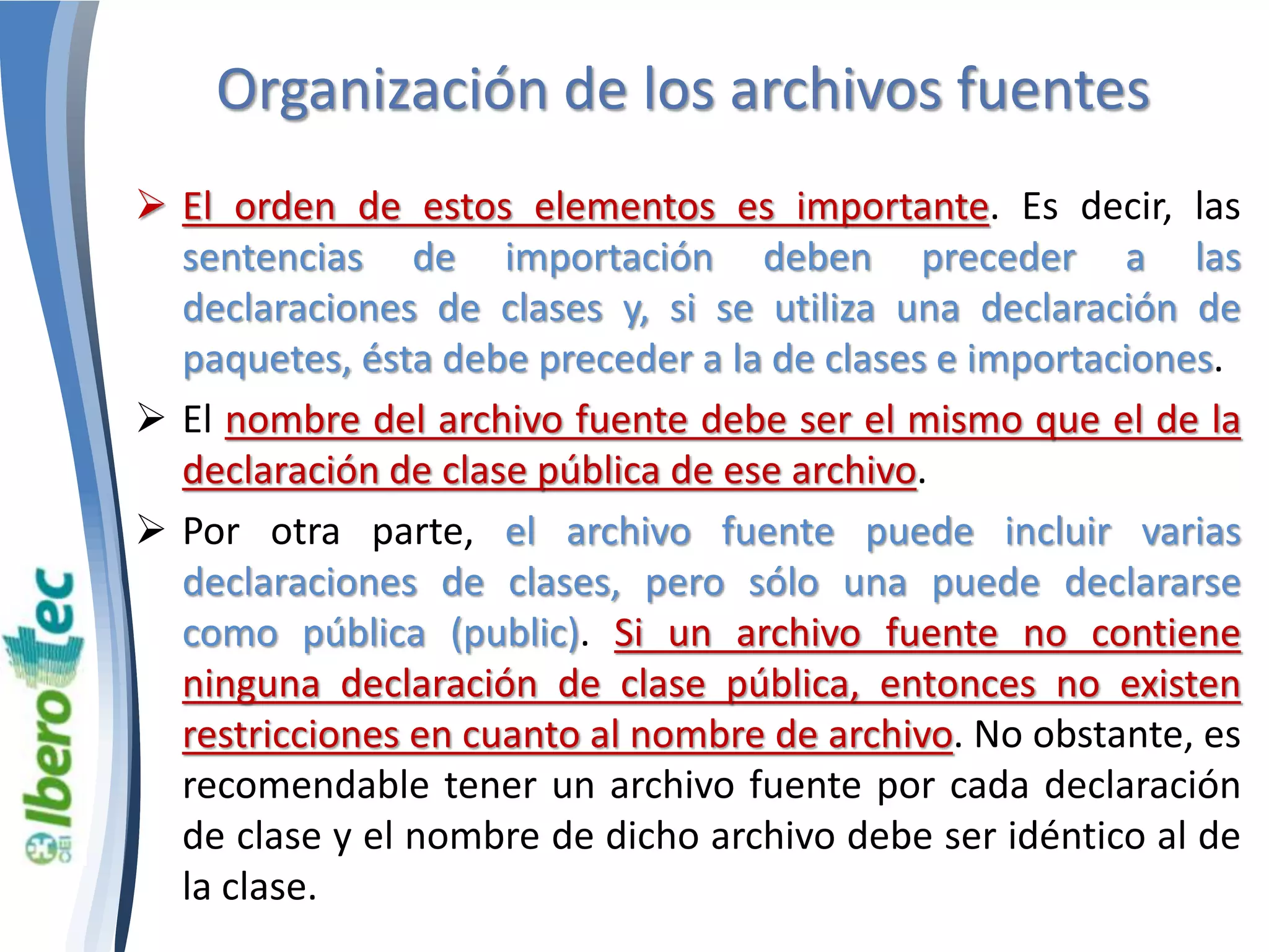 Organización de los archivos fuentes 
 El orden de estos elementos es importante. Es decir, las 
sentencias de importación deben preceder a las 
declaraciones de clases y, si se utiliza una declaración de 
paquetes, ésta debe preceder a la de clases e importaciones. 
 El nombre del archivo fuente debe ser el mismo que el de la 
declaración de clase pública de ese archivo. 
 Por otra parte, el archivo fuente puede incluir varias 
declaraciones de clases, pero sólo una puede declararse 
como pública (public). Si un archivo fuente no contiene 
ninguna declaración de clase pública, entonces no existen 
restricciones en cuanto al nombre de archivo. No obstante, es 
recomendable tener un archivo fuente por cada declaración 
de clase y el nombre de dicho archivo debe ser idéntico al de 
la clase. 
 
