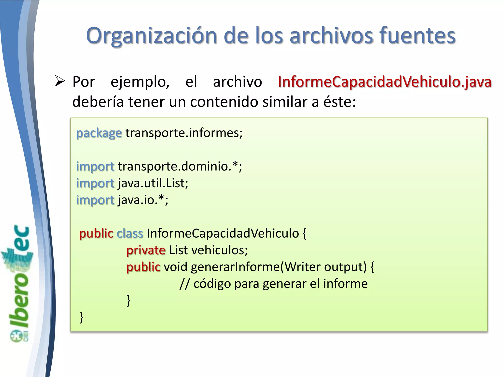 Organización de los archivos fuentes 
 Por ejemplo, el archivo InformeCapacidadVehiculo.java 
debería tener un contenido similar a éste: 
package transporte.informes; 
import transporte.dominio.*; 
import java.util.List; 
import java.io.*; 
public class InformeCapacidadVehiculo { 
private List vehiculos; 
public void generarInforme(Writer output) { 
// código para generar el informe 
} 
} 
 