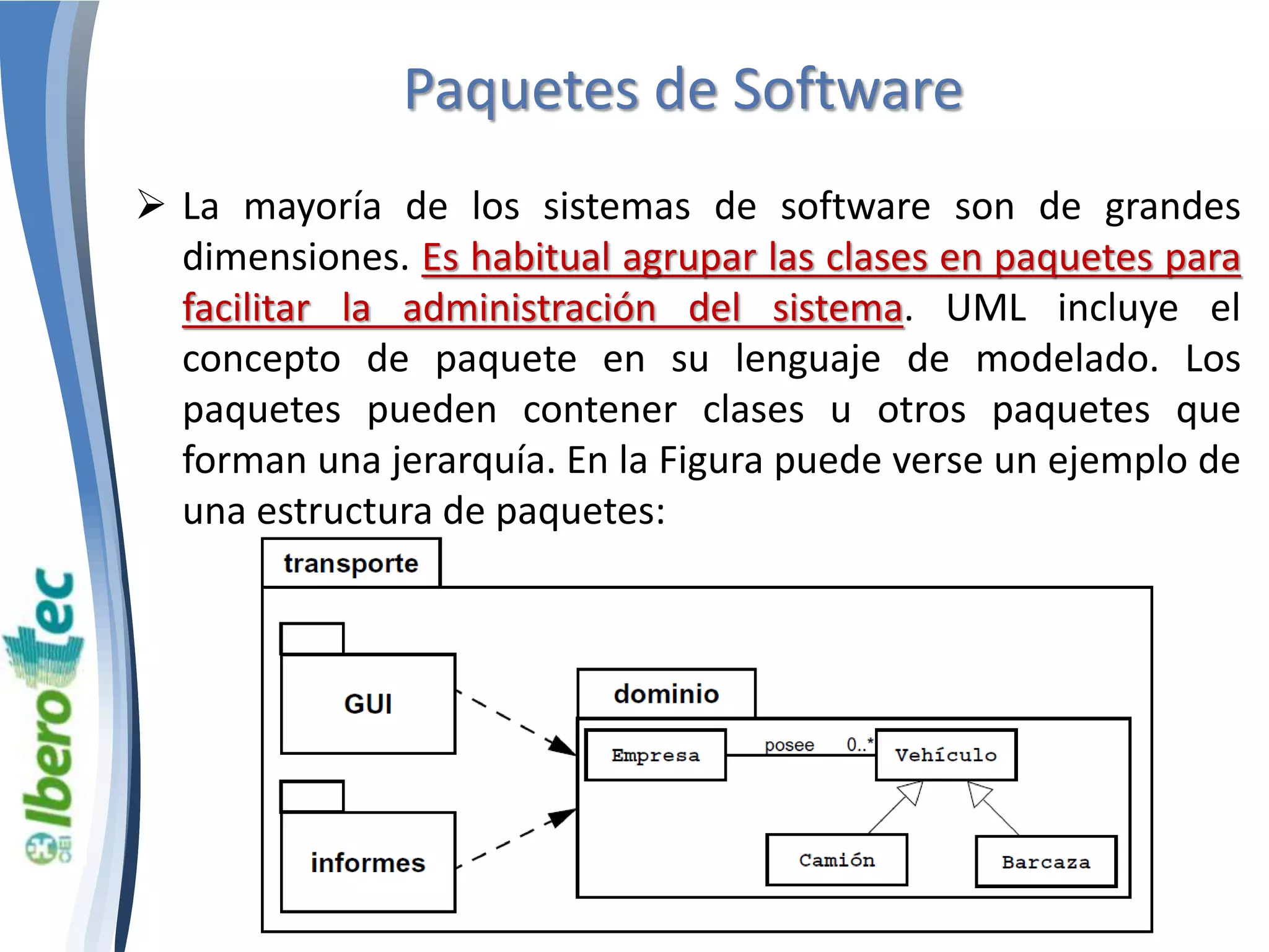 Paquetes de Software 
 La mayoría de los sistemas de software son de grandes 
dimensiones. Es habitual agrupar las clases en paquetes para 
facilitar la administración del sistema. UML incluye el 
concepto de paquete en su lenguaje de modelado. Los 
paquetes pueden contener clases u otros paquetes que 
forman una jerarquía. En la Figura puede verse un ejemplo de 
una estructura de paquetes: 
 