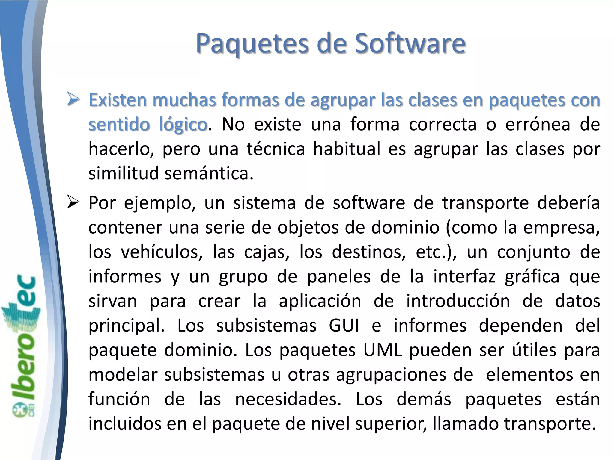 Paquetes de Software 
 Existen muchas formas de agrupar las clases en paquetes con 
sentido lógico. No existe una forma correcta o errónea de 
hacerlo, pero una técnica habitual es agrupar las clases por 
similitud semántica. 
 Por ejemplo, un sistema de software de transporte debería 
contener una serie de objetos de dominio (como la empresa, 
los vehículos, las cajas, los destinos, etc.), un conjunto de 
informes y un grupo de paneles de la interfaz gráfica que 
sirvan para crear la aplicación de introducción de datos 
principal. Los subsistemas GUI e informes dependen del 
paquete dominio. Los paquetes UML pueden ser útiles para 
modelar subsistemas u otras agrupaciones de elementos en 
función de las necesidades. Los demás paquetes están 
incluidos en el paquete de nivel superior, llamado transporte. 
 