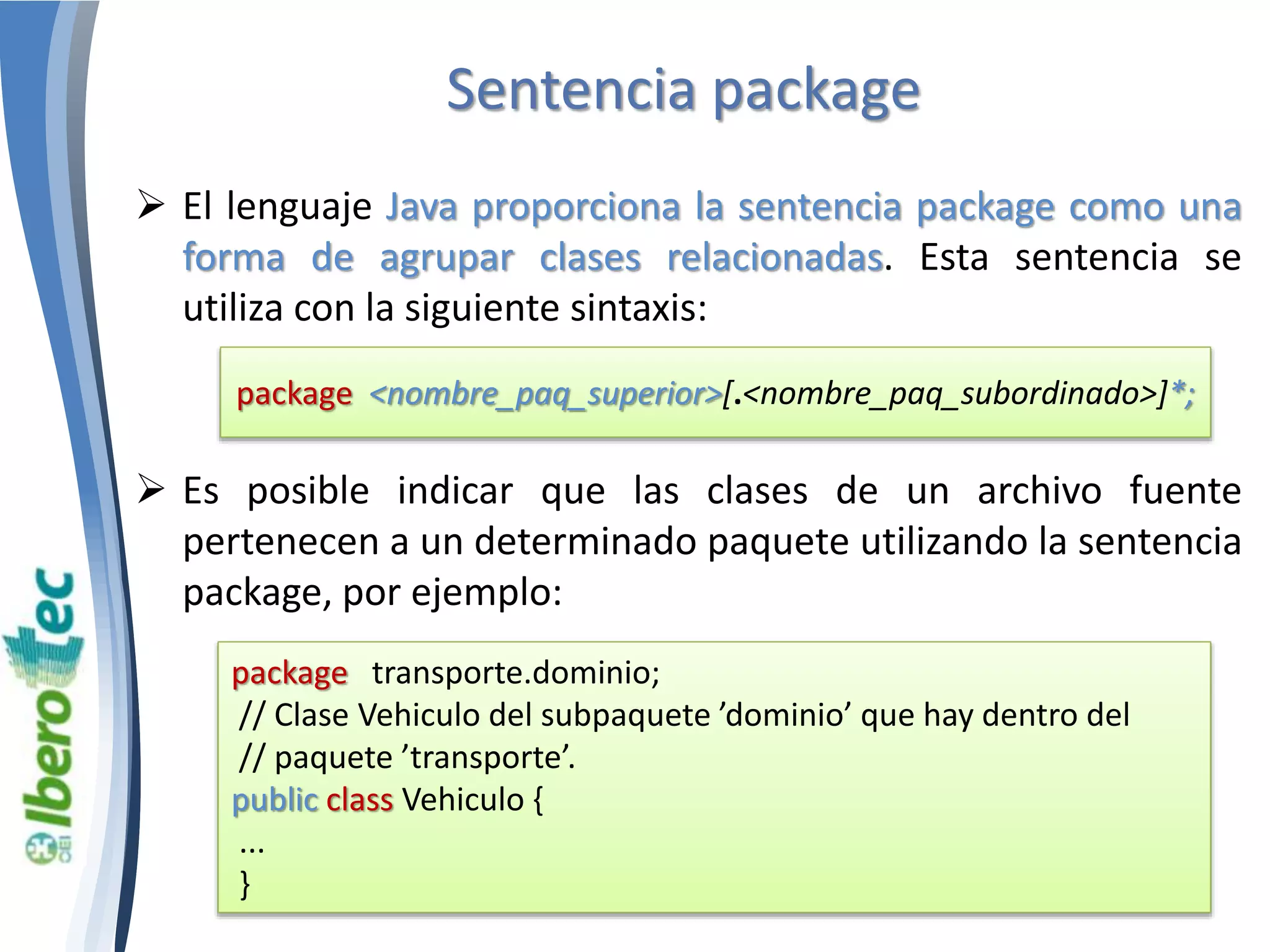 Sentencia package 
 El lenguaje Java proporciona la sentencia package como una 
forma de agrupar clases relacionadas. Esta sentencia se 
utiliza con la siguiente sintaxis: 
package <nombre_paq_superior>[.<nombre_paq_subordinado>]*; 
 Es posible indicar que las clases de un archivo fuente 
pertenecen a un determinado paquete utilizando la sentencia 
package, por ejemplo: 
package transporte.dominio; 
// Clase Vehiculo del subpaquete ’dominio’ que hay dentro del 
// paquete ’transporte’. 
public class Vehiculo { 
... 
} 
 
