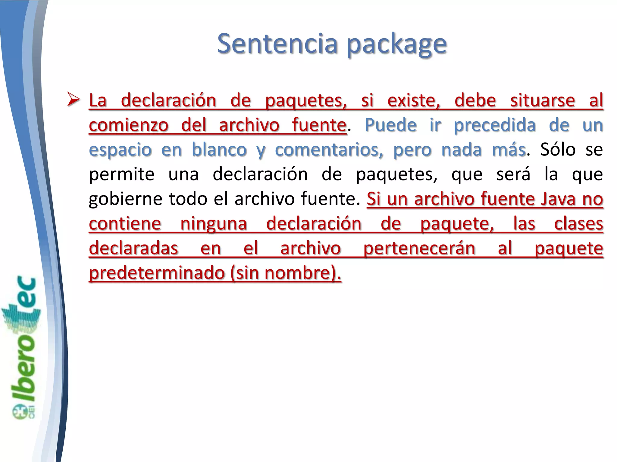 Sentencia package 
 La declaración de paquetes, si existe, debe situarse al 
comienzo del archivo fuente. Puede ir precedida de un 
espacio en blanco y comentarios, pero nada más. Sólo se 
permite una declaración de paquetes, que será la que 
gobierne todo el archivo fuente. Si un archivo fuente Java no 
contiene ninguna declaración de paquete, las clases 
declaradas en el archivo pertenecerán al paquete 
predeterminado (sin nombre). 
 