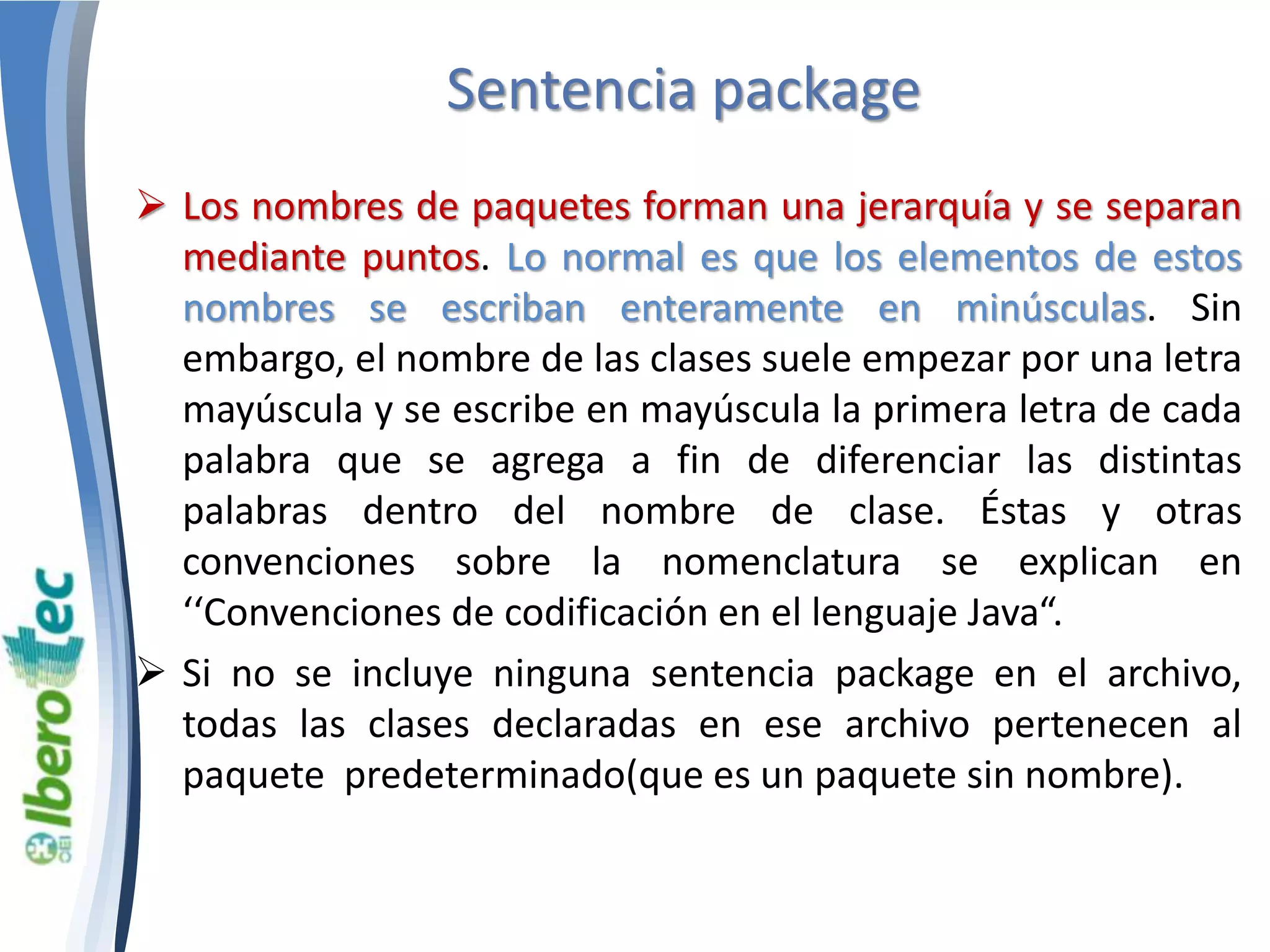 Sentencia package 
 Los nombres de paquetes forman una jerarquía y se separan 
mediante puntos. Lo normal es que los elementos de estos 
nombres se escriban enteramente en minúsculas. Sin 
embargo, el nombre de las clases suele empezar por una letra 
mayúscula y se escribe en mayúscula la primera letra de cada 
palabra que se agrega a fin de diferenciar las distintas 
palabras dentro del nombre de clase. Éstas y otras 
convenciones sobre la nomenclatura se explican en 
‘‘Convenciones de codificación en el lenguaje Java“. 
 Si no se incluye ninguna sentencia package en el archivo, 
todas las clases declaradas en ese archivo pertenecen al 
paquete predeterminado(que es un paquete sin nombre). 
 