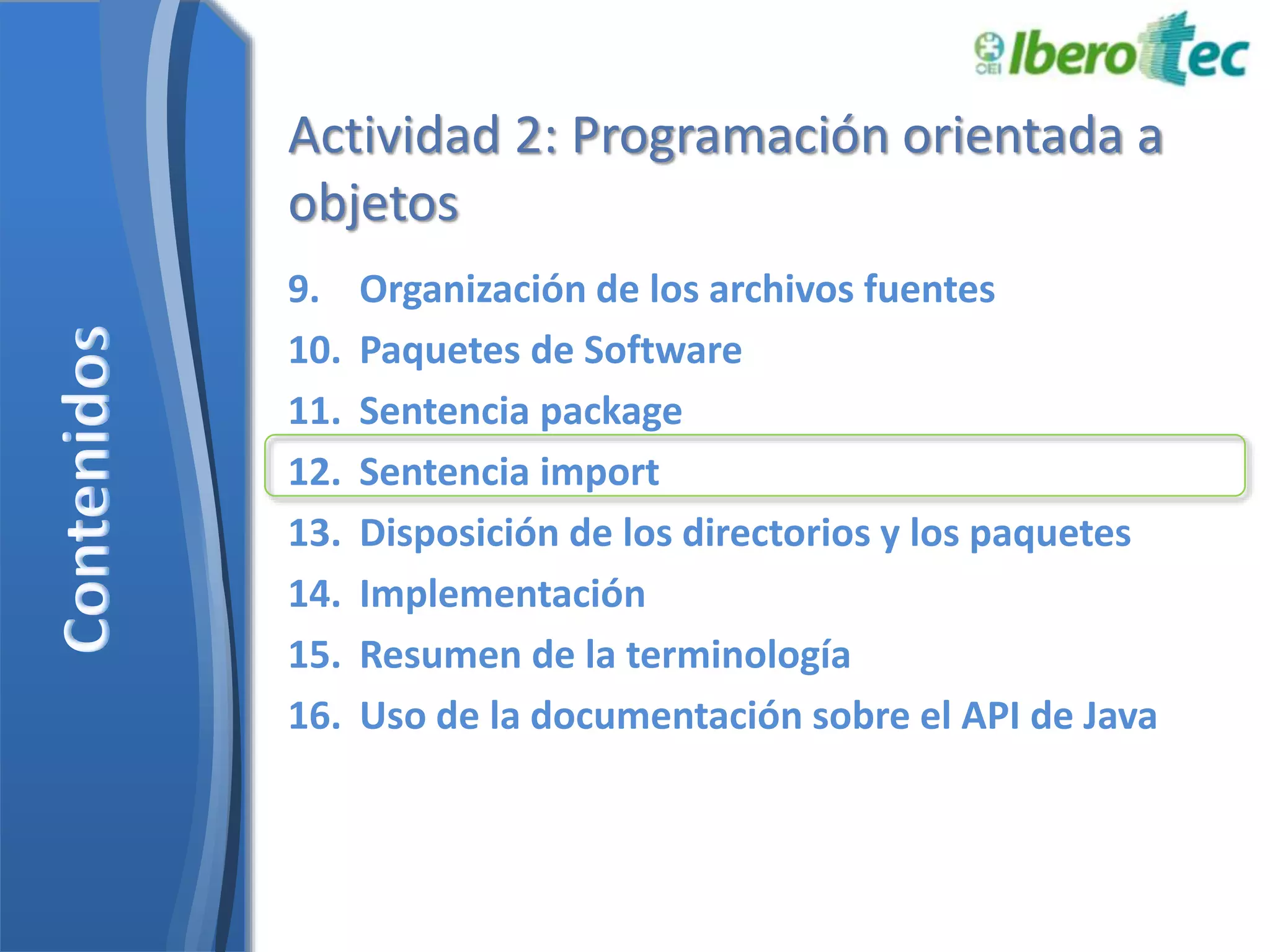 Actividad 2: Programación orientada a 
objetos 
9. Organización de los archivos fuentes 
10. Paquetes de Software 
11. Sentencia package 
12. Sentencia import 
13. Disposición de los directorios y los paquetes 
14. Implementación 
15. Resumen de la terminología 
16. Uso de la documentación sobre el API de Java 
 