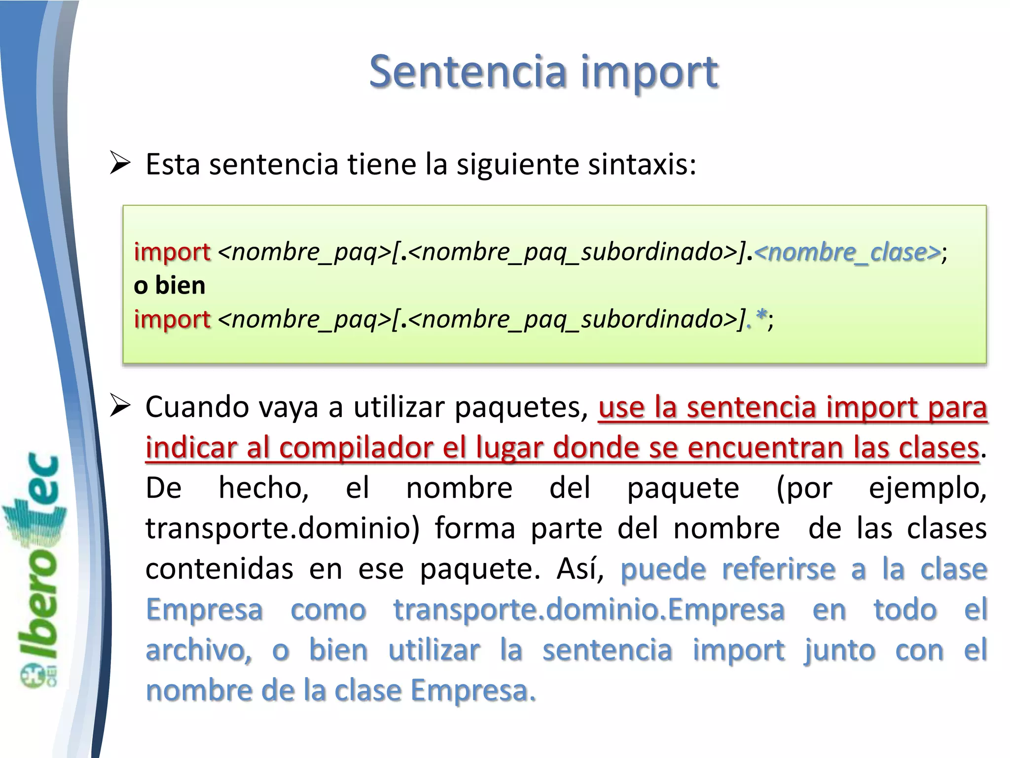 Sentencia import 
 Esta sentencia tiene la siguiente sintaxis: 
import <nombre_paq>[.<nombre_paq_subordinado>].<nombre_clase>; 
o bien 
import <nombre_paq>[.<nombre_paq_subordinado>].*; 
 Cuando vaya a utilizar paquetes, use la sentencia import para 
indicar al compilador el lugar donde se encuentran las clases. 
De hecho, el nombre del paquete (por ejemplo, 
transporte.dominio) forma parte del nombre de las clases 
contenidas en ese paquete. Así, puede referirse a la clase 
Empresa como transporte.dominio.Empresa en todo el 
archivo, o bien utilizar la sentencia import junto con el 
nombre de la clase Empresa. 
 