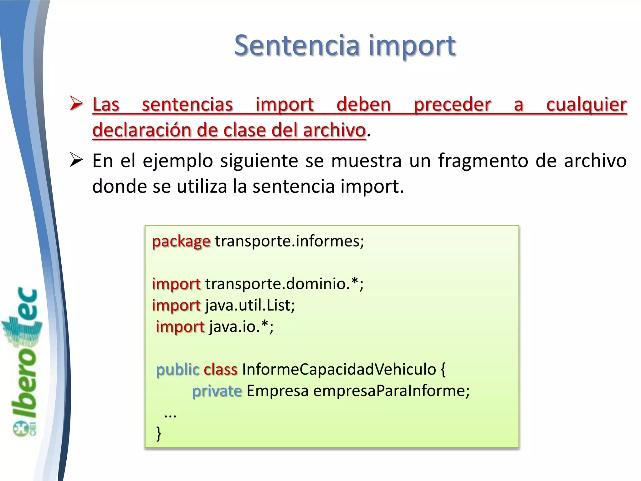Sentencia import 
 Las sentencias import deben preceder a cualquier 
declaración de clase del archivo. 
 En el ejemplo siguiente se muestra un fragmento de archivo 
donde se utiliza la sentencia import. 
package transporte.informes; 
import transporte.dominio.*; 
import java.util.List; 
import java.io.*; 
public class InformeCapacidadVehiculo { 
private Empresa empresaParaInforme; 
... 
} 
 