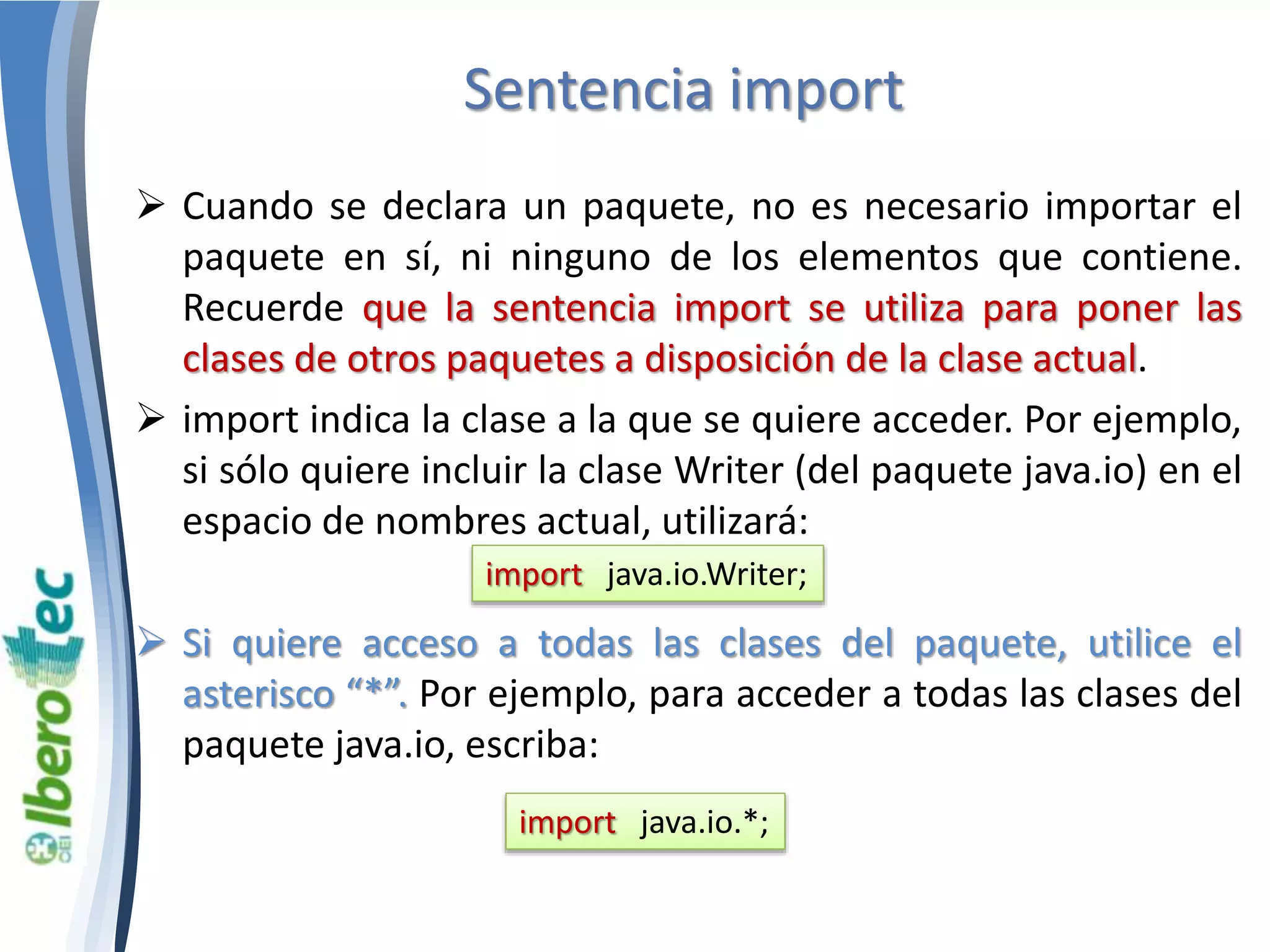 Sentencia import 
 Cuando se declara un paquete, no es necesario importar el 
paquete en sí, ni ninguno de los elementos que contiene. 
Recuerde que la sentencia import se utiliza para poner las 
clases de otros paquetes a disposición de la clase actual. 
 import indica la clase a la que se quiere acceder. Por ejemplo, 
si sólo quiere incluir la clase Writer (del paquete java.io) en el 
espacio de nombres actual, utilizará: 
import java.io.Writer; 
 Si quiere acceso a todas las clases del paquete, utilice el 
asterisco “*”. Por ejemplo, para acceder a todas las clases del 
paquete java.io, escriba: 
import java.io.*; 
 
