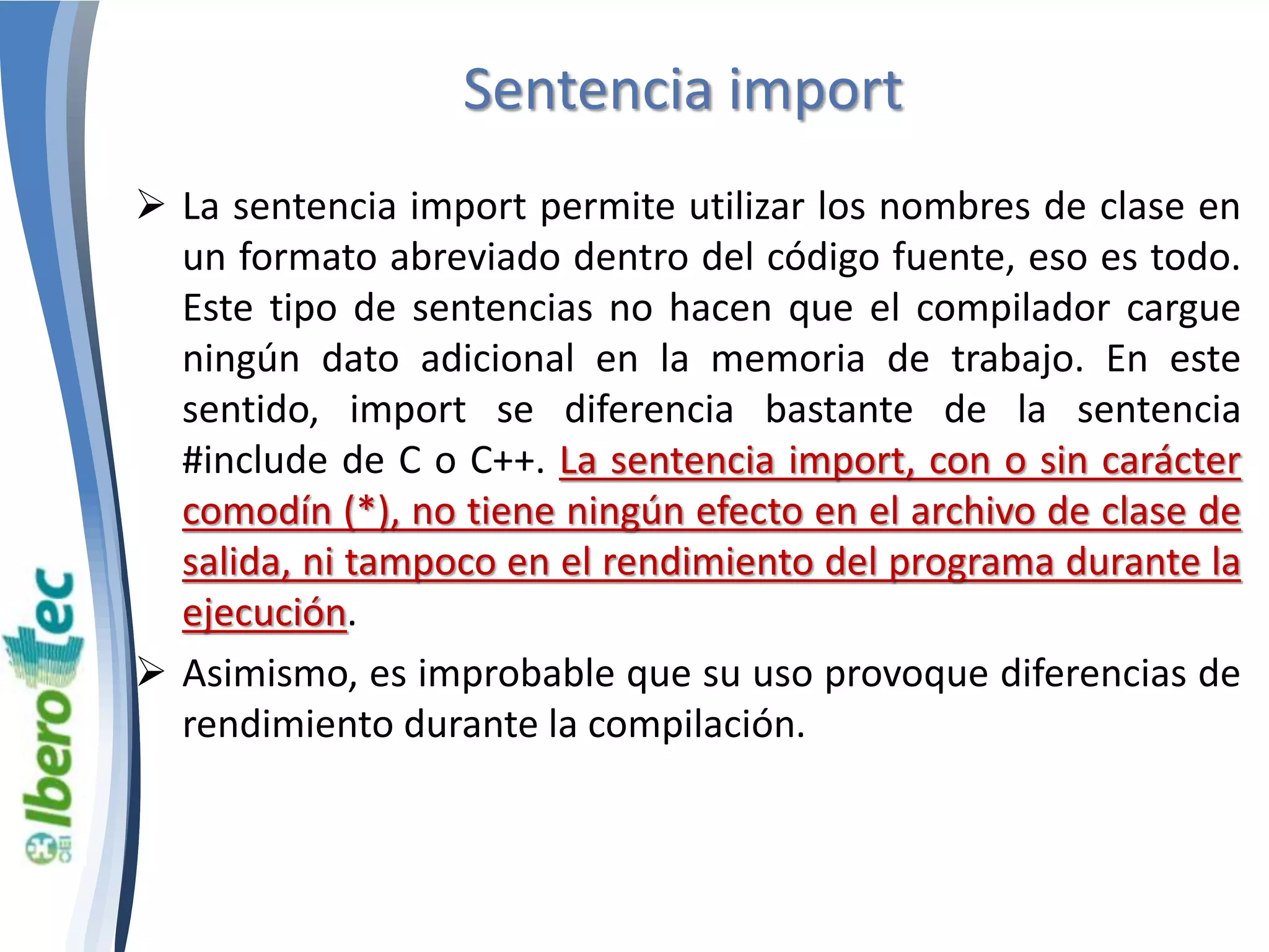 Sentencia import 
 La sentencia import permite utilizar los nombres de clase en 
un formato abreviado dentro del código fuente, eso es todo. 
Este tipo de sentencias no hacen que el compilador cargue 
ningún dato adicional en la memoria de trabajo. En este 
sentido, import se diferencia bastante de la sentencia 
#include de C o C++. La sentencia import, con o sin carácter 
comodín (*), no tiene ningún efecto en el archivo de clase de 
salida, ni tampoco en el rendimiento del programa durante la 
ejecución. 
 Asimismo, es improbable que su uso provoque diferencias de 
rendimiento durante la compilación. 
 