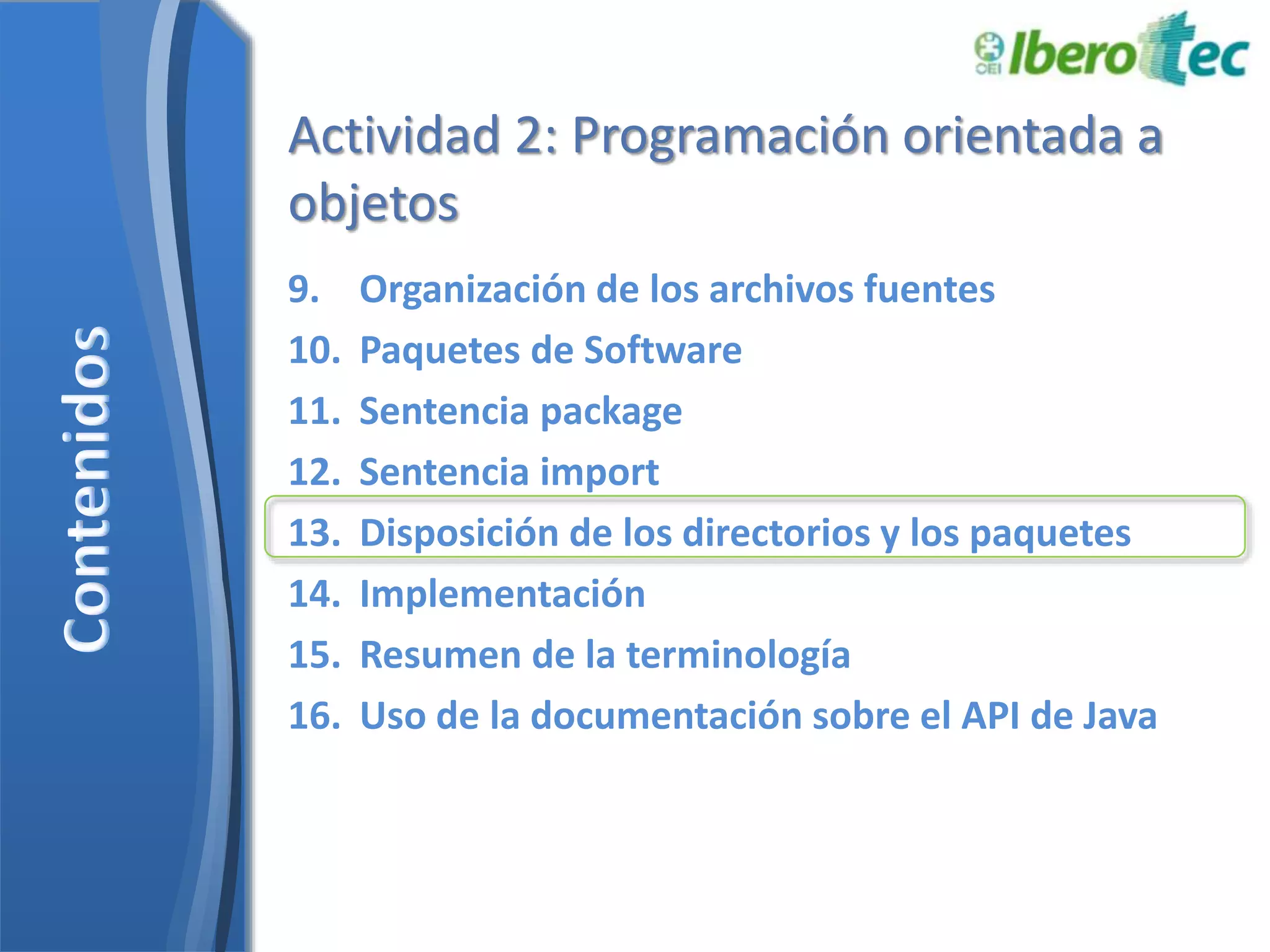 Actividad 2: Programación orientada a 
objetos 
9. Organización de los archivos fuentes 
10. Paquetes de Software 
11. Sentencia package 
12. Sentencia import 
13. Disposición de los directorios y los paquetes 
14. Implementación 
15. Resumen de la terminología 
16. Uso de la documentación sobre el API de Java 
 