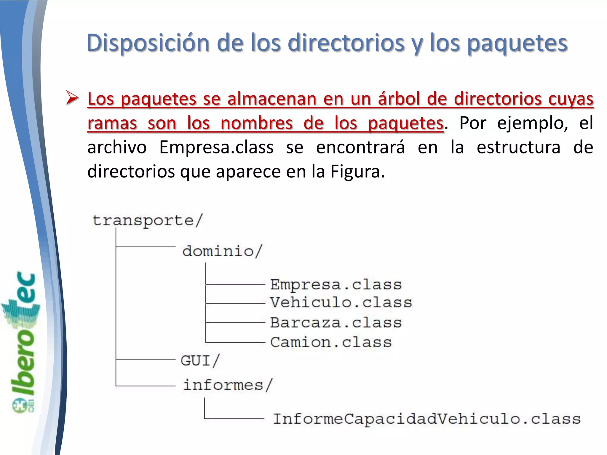 Disposición de los directorios y los paquetes 
 Los paquetes se almacenan en un árbol de directorios cuyas 
ramas son los nombres de los paquetes. Por ejemplo, el 
archivo Empresa.class se encontrará en la estructura de 
directorios que aparece en la Figura. 
 