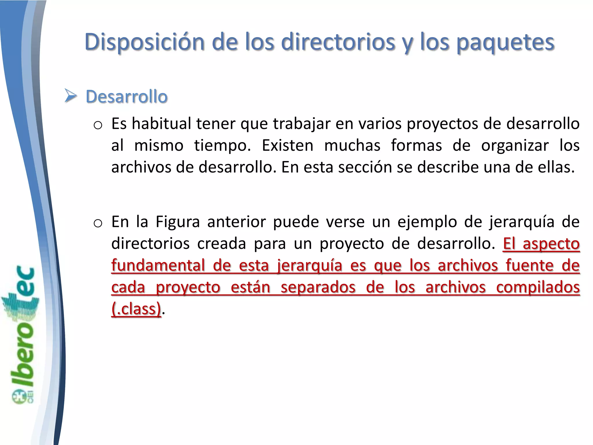 Disposición de los directorios y los paquetes 
 Desarrollo 
o Es habitual tener que trabajar en varios proyectos de desarrollo 
al mismo tiempo. Existen muchas formas de organizar los 
archivos de desarrollo. En esta sección se describe una de ellas. 
o En la Figura anterior puede verse un ejemplo de jerarquía de 
directorios creada para un proyecto de desarrollo. El aspecto 
fundamental de esta jerarquía es que los archivos fuente de 
cada proyecto están separados de los archivos compilados 
(.class). 
 