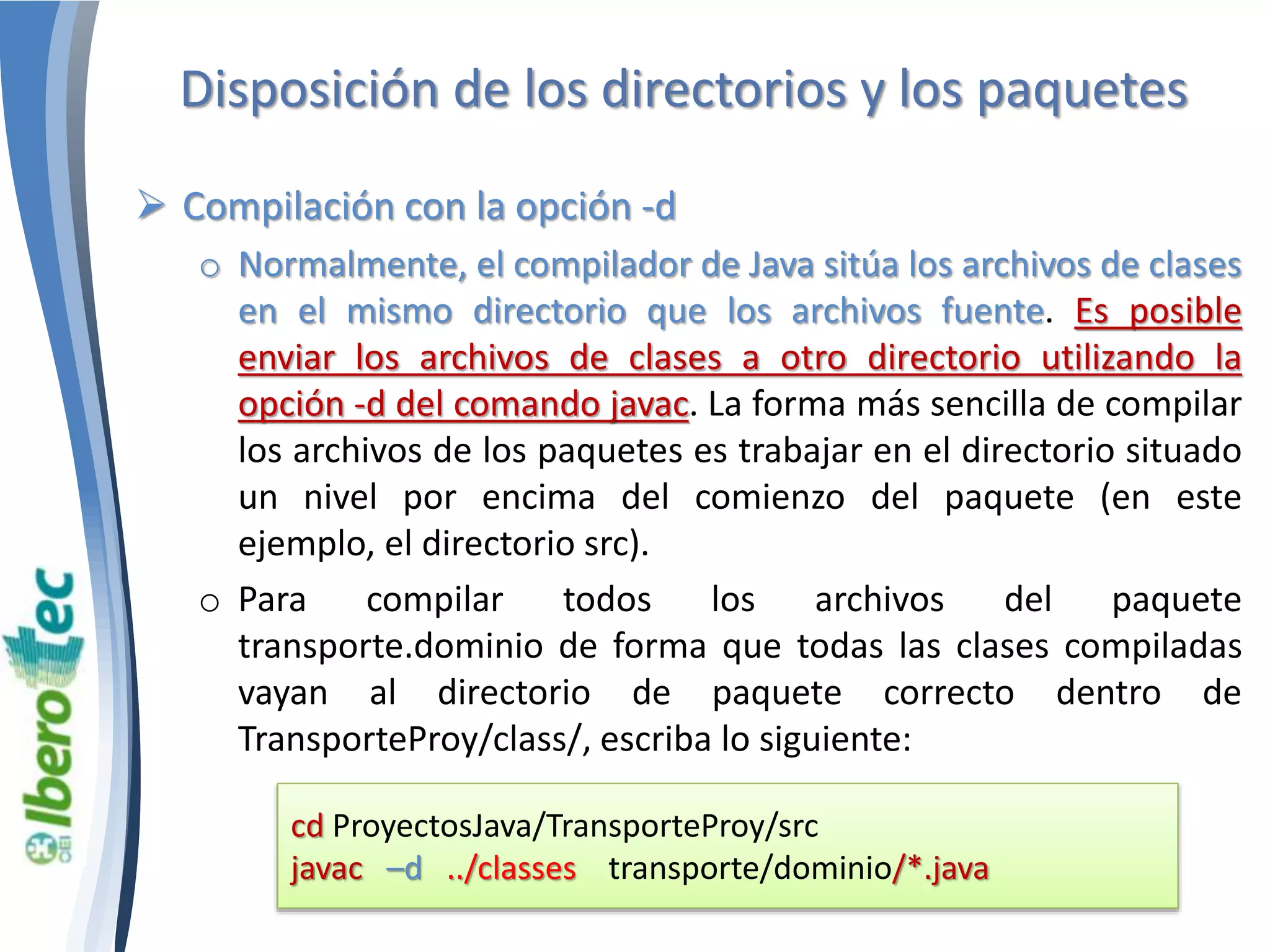 Disposición de los directorios y los paquetes 
 Compilación con la opción -d 
o Normalmente, el compilador de Java sitúa los archivos de clases 
en el mismo directorio que los archivos fuente. Es posible 
enviar los archivos de clases a otro directorio utilizando la 
opción -d del comando javac. La forma más sencilla de compilar 
los archivos de los paquetes es trabajar en el directorio situado 
un nivel por encima del comienzo del paquete (en este 
ejemplo, el directorio src). 
o Para compilar todos los archivos del paquete 
transporte.dominio de forma que todas las clases compiladas 
vayan al directorio de paquete correcto dentro de 
TransporteProy/class/, escriba lo siguiente: 
cd ProyectosJava/TransporteProy/src 
javac –d ../classes transporte/dominio/*.java 
 