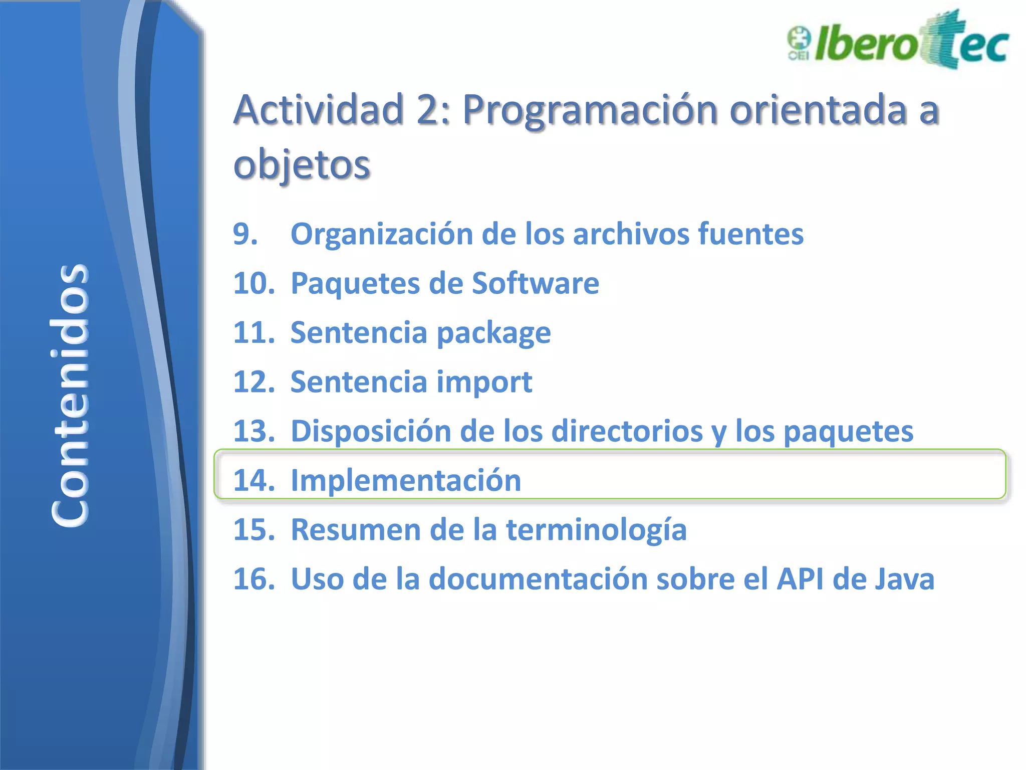 Actividad 2: Programación orientada a 
objetos 
9. Organización de los archivos fuentes 
10. Paquetes de Software 
11. Sentencia package 
12. Sentencia import 
13. Disposición de los directorios y los paquetes 
14. Implementación 
15. Resumen de la terminología 
16. Uso de la documentación sobre el API de Java 
 