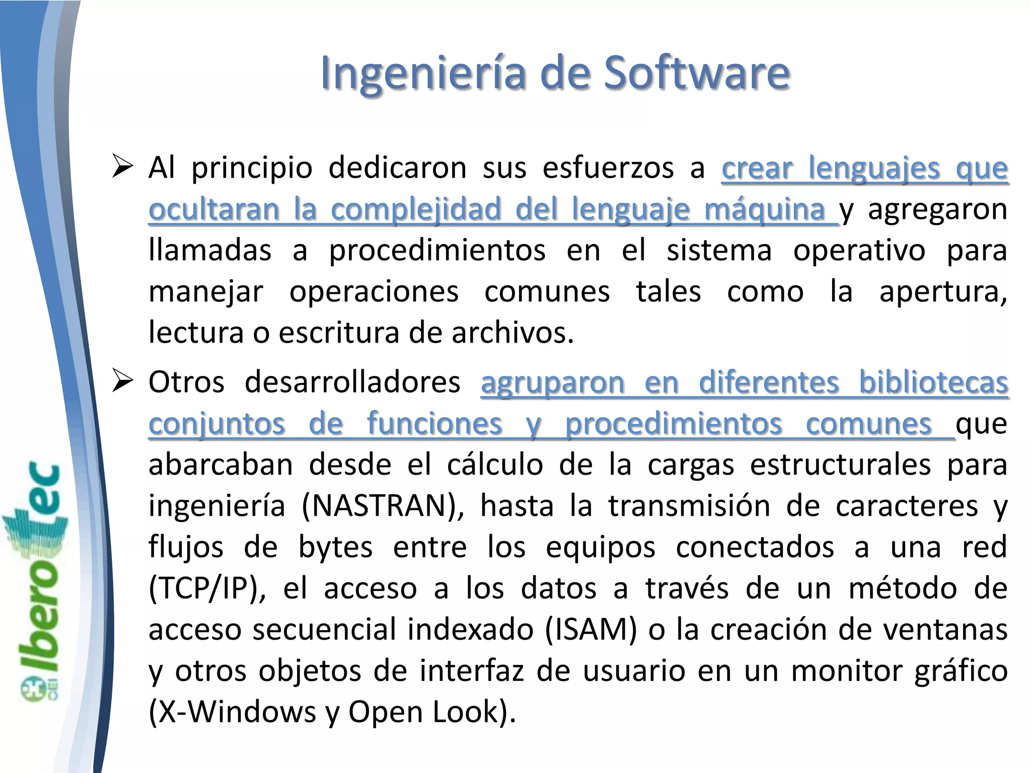 Ingeniería de Software 
 Al principio dedicaron sus esfuerzos a crear lenguajes que 
ocultaran la complejidad del lenguaje máquina y agregaron 
llamadas a procedimientos en el sistema operativo para 
manejar operaciones comunes tales como la apertura, 
lectura o escritura de archivos. 
 Otros desarrolladores agruparon en diferentes bibliotecas 
conjuntos de funciones y procedimientos comunes que 
abarcaban desde el cálculo de la cargas estructurales para 
ingeniería (NASTRAN), hasta la transmisión de caracteres y 
flujos de bytes entre los equipos conectados a una red 
(TCP/IP), el acceso a los datos a través de un método de 
acceso secuencial indexado (ISAM) o la creación de ventanas 
y otros objetos de interfaz de usuario en un monitor gráfico 
(X-Windows y Open Look). 
 