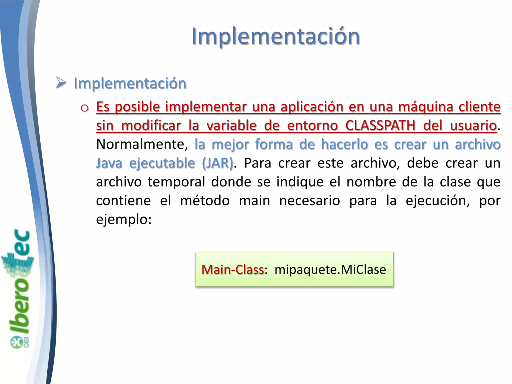 Implementación 
 Implementación 
o Es posible implementar una aplicación en una máquina cliente 
sin modificar la variable de entorno CLASSPATH del usuario. 
Normalmente, la mejor forma de hacerlo es crear un archivo 
Java ejecutable (JAR). Para crear este archivo, debe crear un 
archivo temporal donde se indique el nombre de la clase que 
contiene el método main necesario para la ejecución, por 
ejemplo: 
Main-Class: mipaquete.MiClase 
 