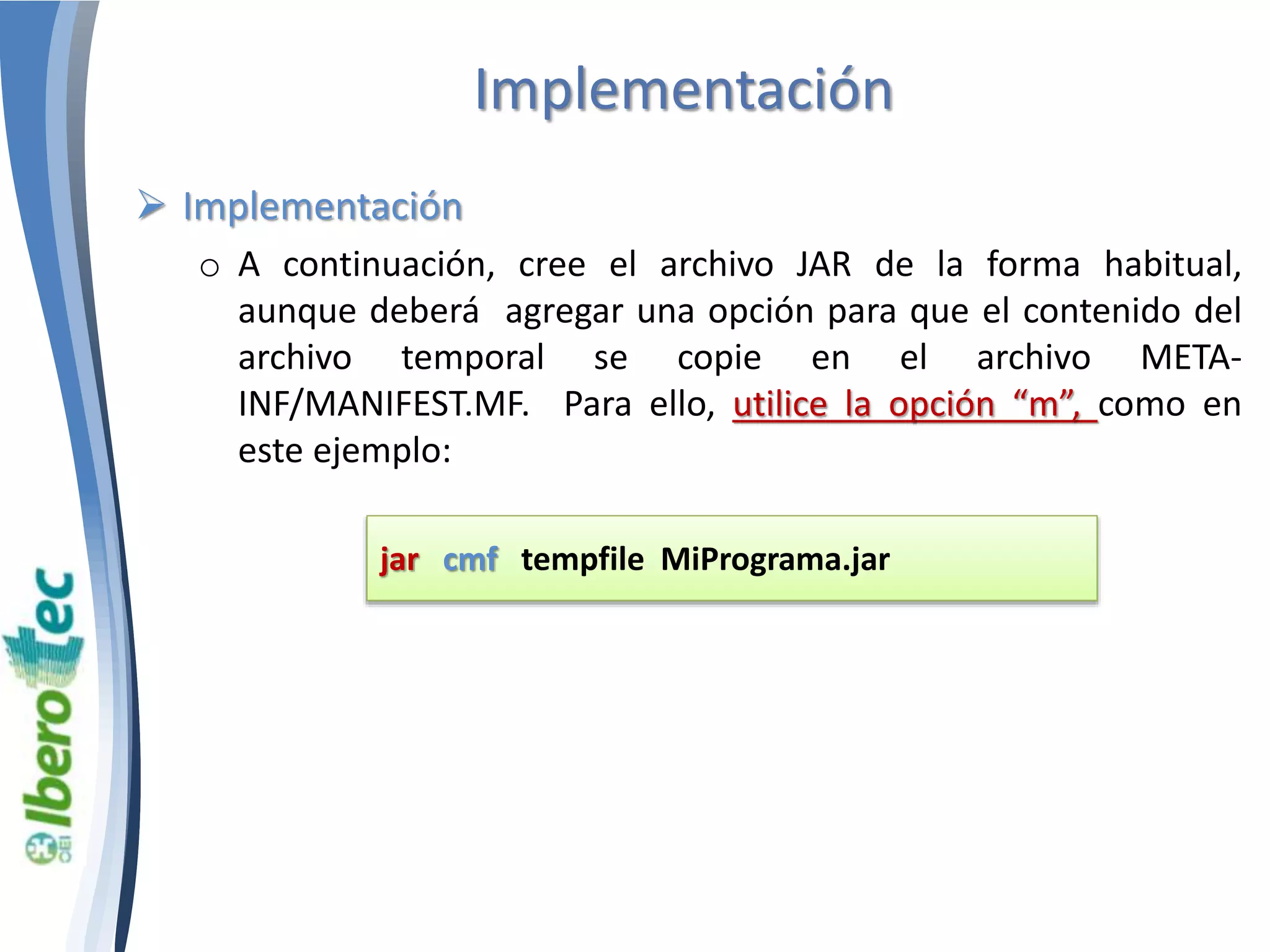 Implementación 
 Implementación 
o A continuación, cree el archivo JAR de la forma habitual, 
aunque deberá agregar una opción para que el contenido del 
archivo temporal se copie en el archivo META-INF/ 
MANIFEST.MF. Para ello, utilice la opción “m”, como en 
este ejemplo: 
jar cmf tempfile MiPrograma.jar 
 