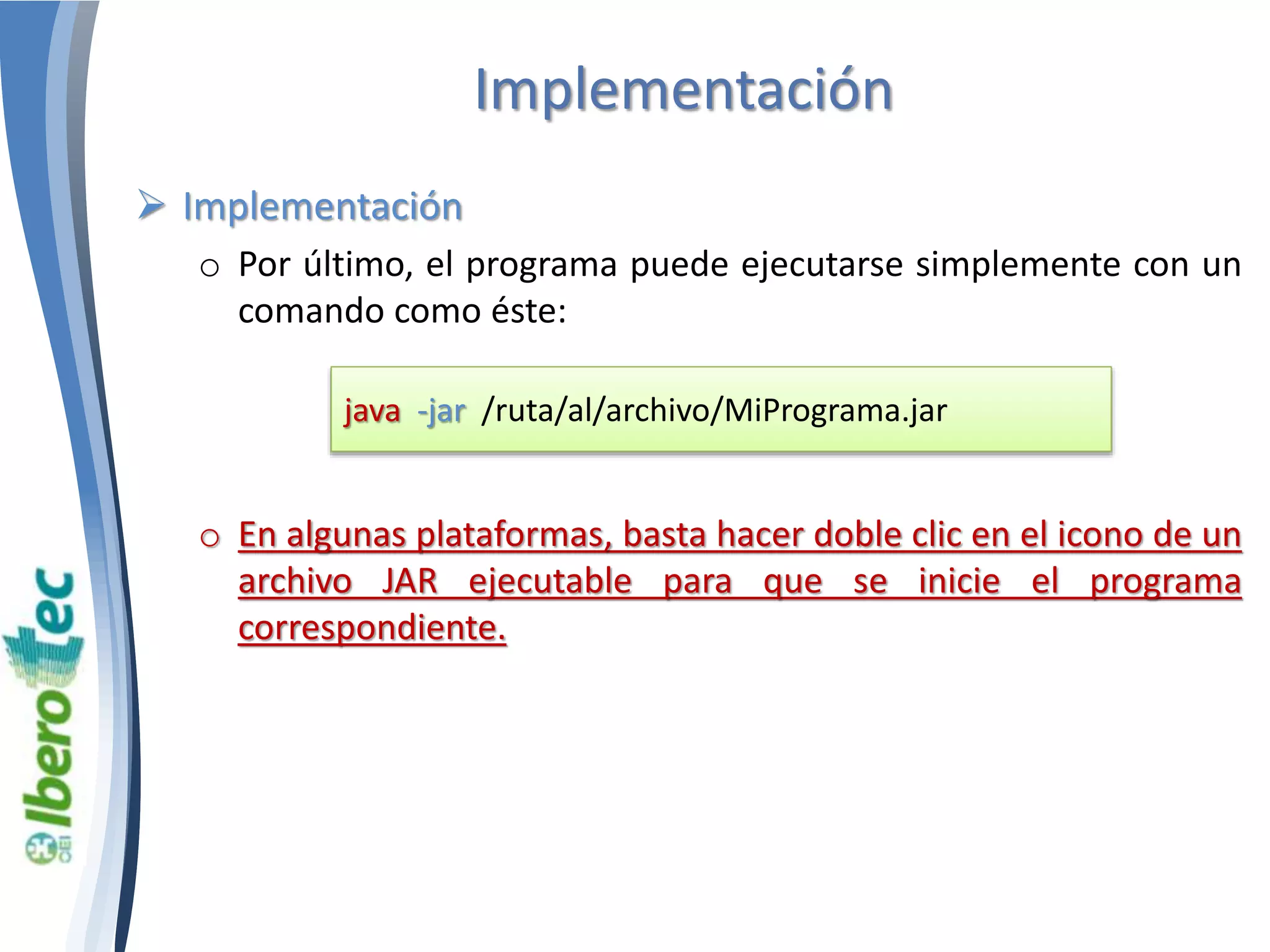 Implementación 
 Implementación 
o Por último, el programa puede ejecutarse simplemente con un 
comando como éste: 
java -jar /ruta/al/archivo/MiPrograma.jar 
o En algunas plataformas, basta hacer doble clic en el icono de un 
archivo JAR ejecutable para que se inicie el programa 
correspondiente. 
 