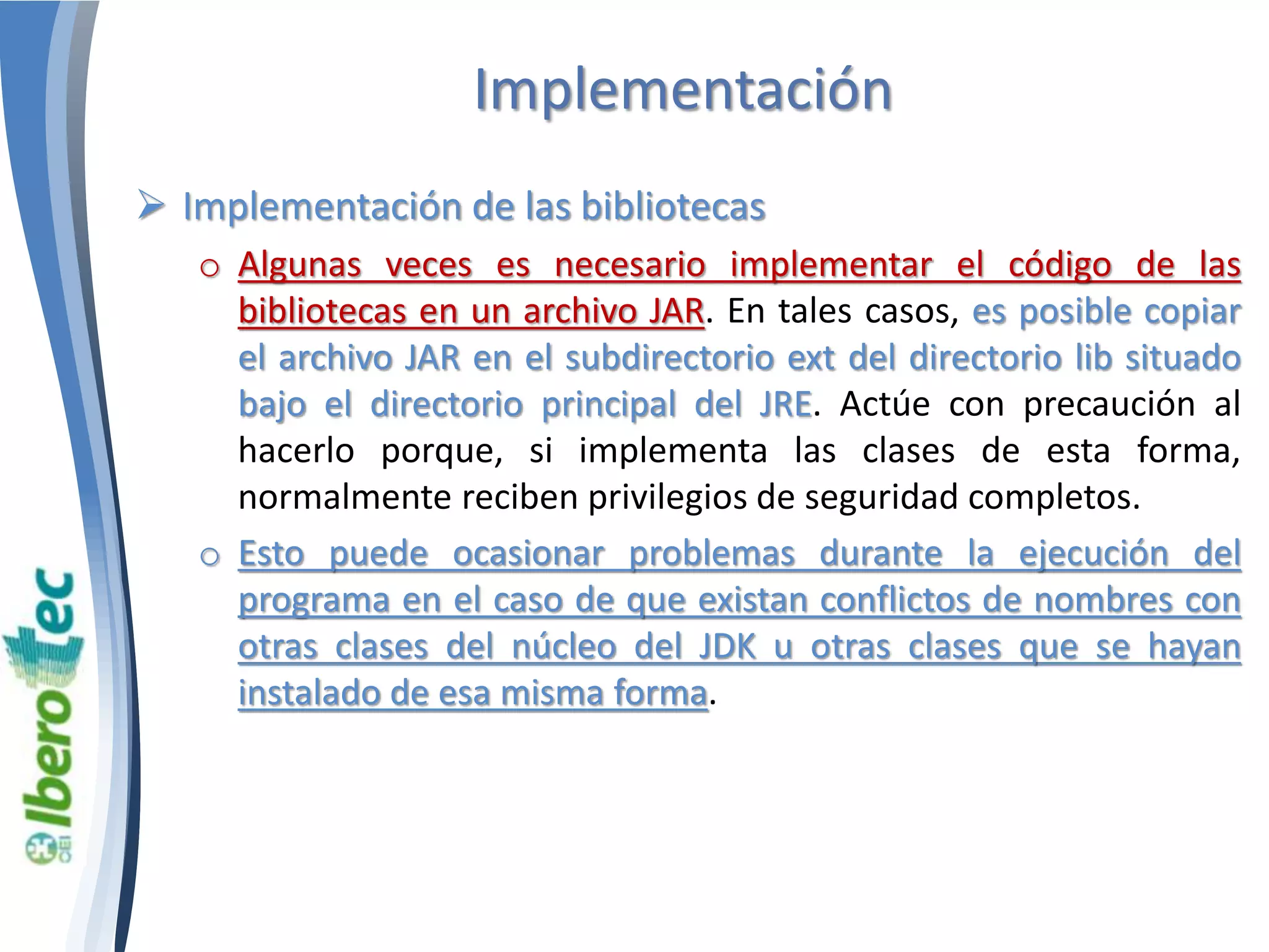 Implementación 
 Implementación de las bibliotecas 
o Algunas veces es necesario implementar el código de las 
bibliotecas en un archivo JAR. En tales casos, es posible copiar 
el archivo JAR en el subdirectorio ext del directorio lib situado 
bajo el directorio principal del JRE. Actúe con precaución al 
hacerlo porque, si implementa las clases de esta forma, 
normalmente reciben privilegios de seguridad completos. 
o Esto puede ocasionar problemas durante la ejecución del 
programa en el caso de que existan conflictos de nombres con 
otras clases del núcleo del JDK u otras clases que se hayan 
instalado de esa misma forma. 
 