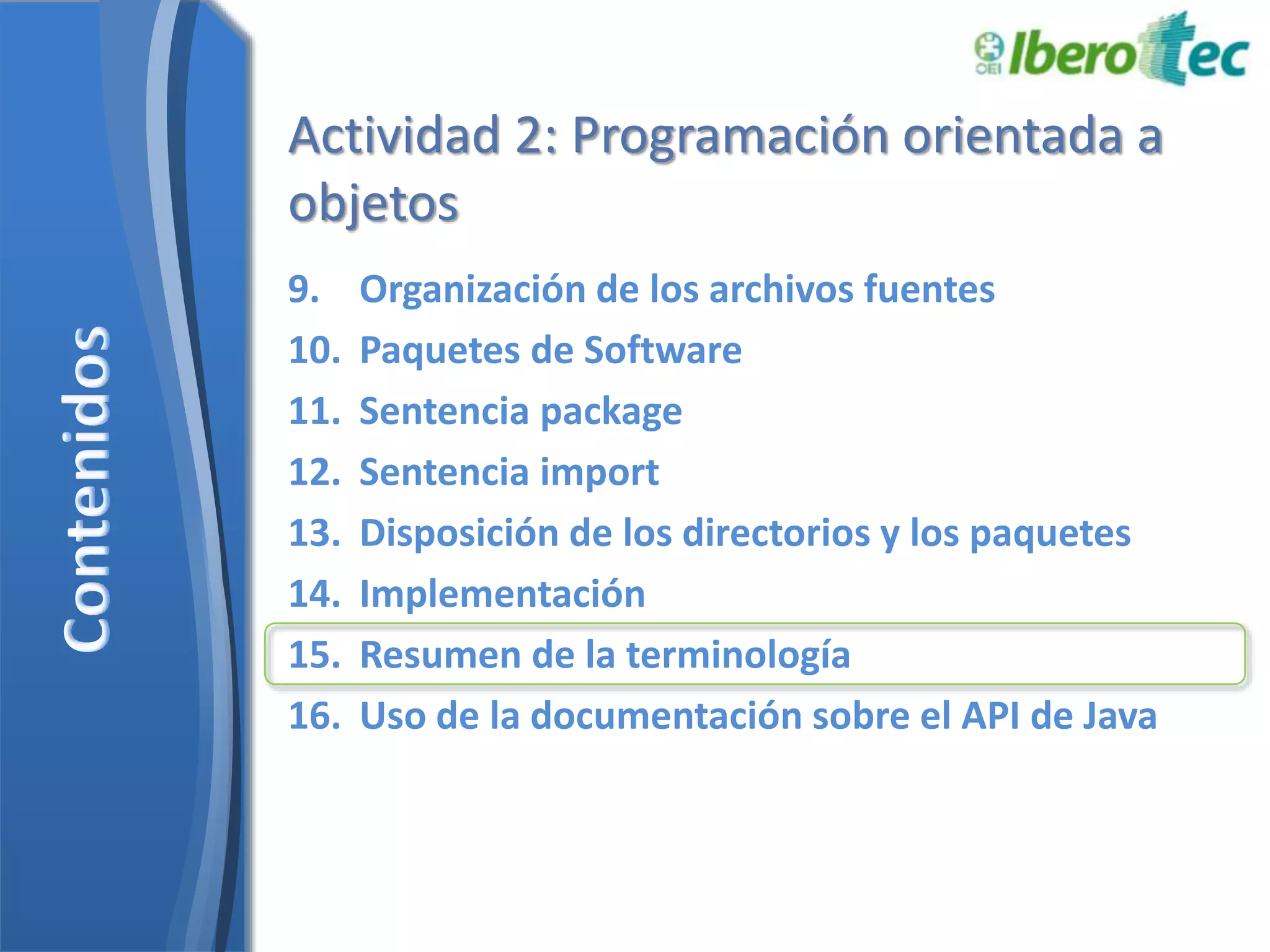 Actividad 2: Programación orientada a 
objetos 
9. Organización de los archivos fuentes 
10. Paquetes de Software 
11. Sentencia package 
12. Sentencia import 
13. Disposición de los directorios y los paquetes 
14. Implementación 
15. Resumen de la terminología 
16. Uso de la documentación sobre el API de Java 
 