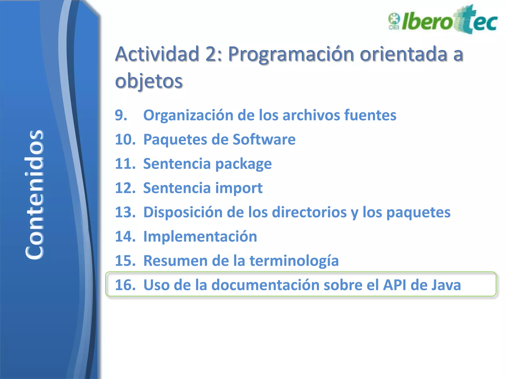 Actividad 2: Programación orientada a 
objetos 
9. Organización de los archivos fuentes 
10. Paquetes de Software 
11. Sentencia package 
12. Sentencia import 
13. Disposición de los directorios y los paquetes 
14. Implementación 
15. Resumen de la terminología 
16. Uso de la documentación sobre el API de Java 
 