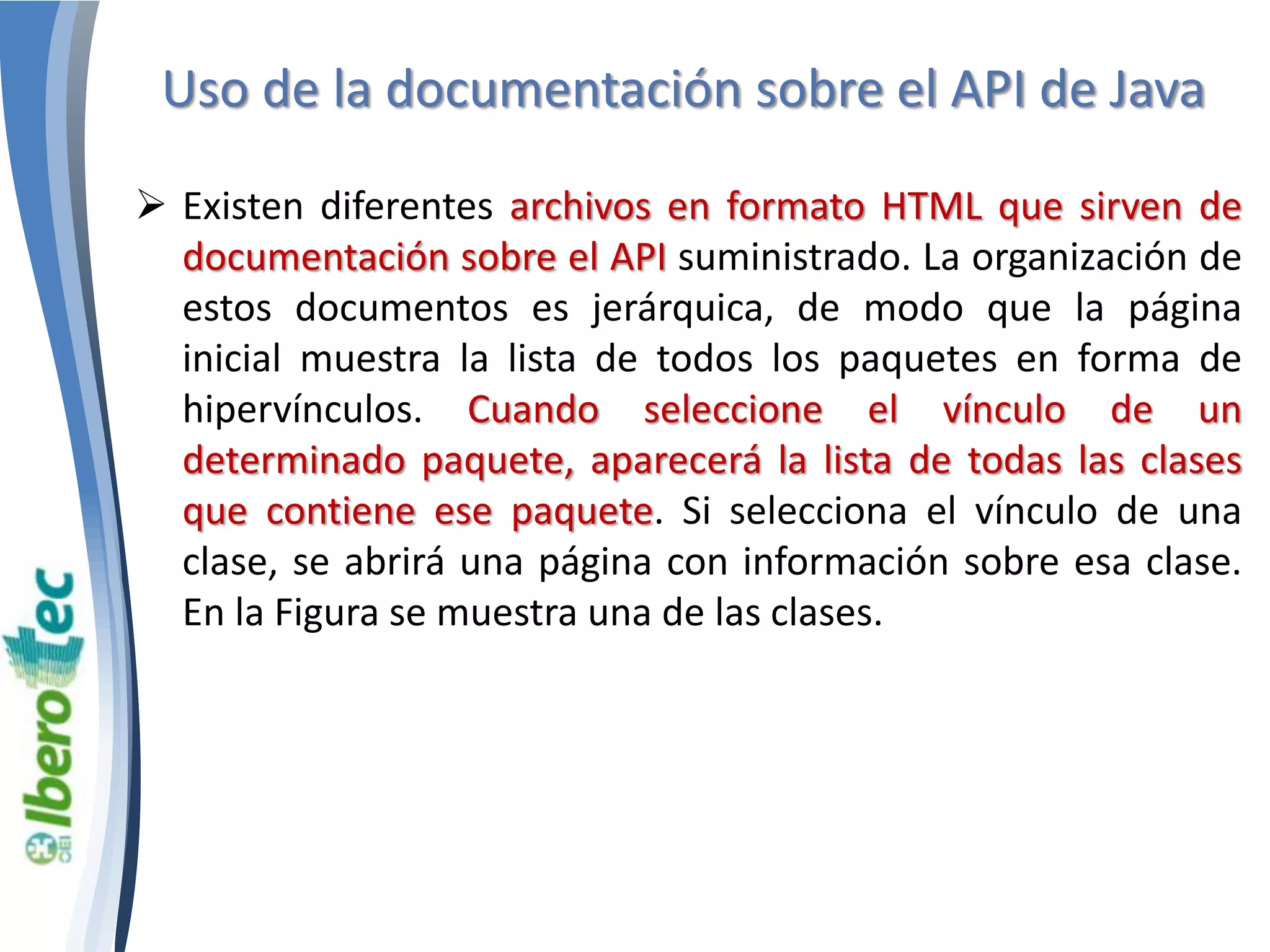 Uso de la documentación sobre el API de Java 
 Existen diferentes archivos en formato HTML que sirven de 
documentación sobre el API suministrado. La organización de 
estos documentos es jerárquica, de modo que la página 
inicial muestra la lista de todos los paquetes en forma de 
hipervínculos. Cuando seleccione el vínculo de un 
determinado paquete, aparecerá la lista de todas las clases 
que contiene ese paquete. Si selecciona el vínculo de una 
clase, se abrirá una página con información sobre esa clase. 
En la Figura se muestra una de las clases. 
 