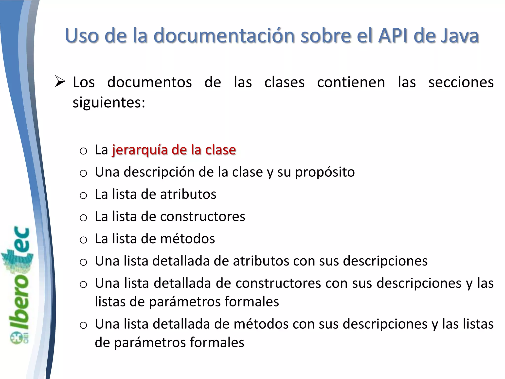 Uso de la documentación sobre el API de Java 
 Los documentos de las clases contienen las secciones 
siguientes: 
o La jerarquía de la clase 
o Una descripción de la clase y su propósito 
o La lista de atributos 
o La lista de constructores 
o La lista de métodos 
o Una lista detallada de atributos con sus descripciones 
o Una lista detallada de constructores con sus descripciones y las 
listas de parámetros formales 
o Una lista detallada de métodos con sus descripciones y las listas 
de parámetros formales 
 