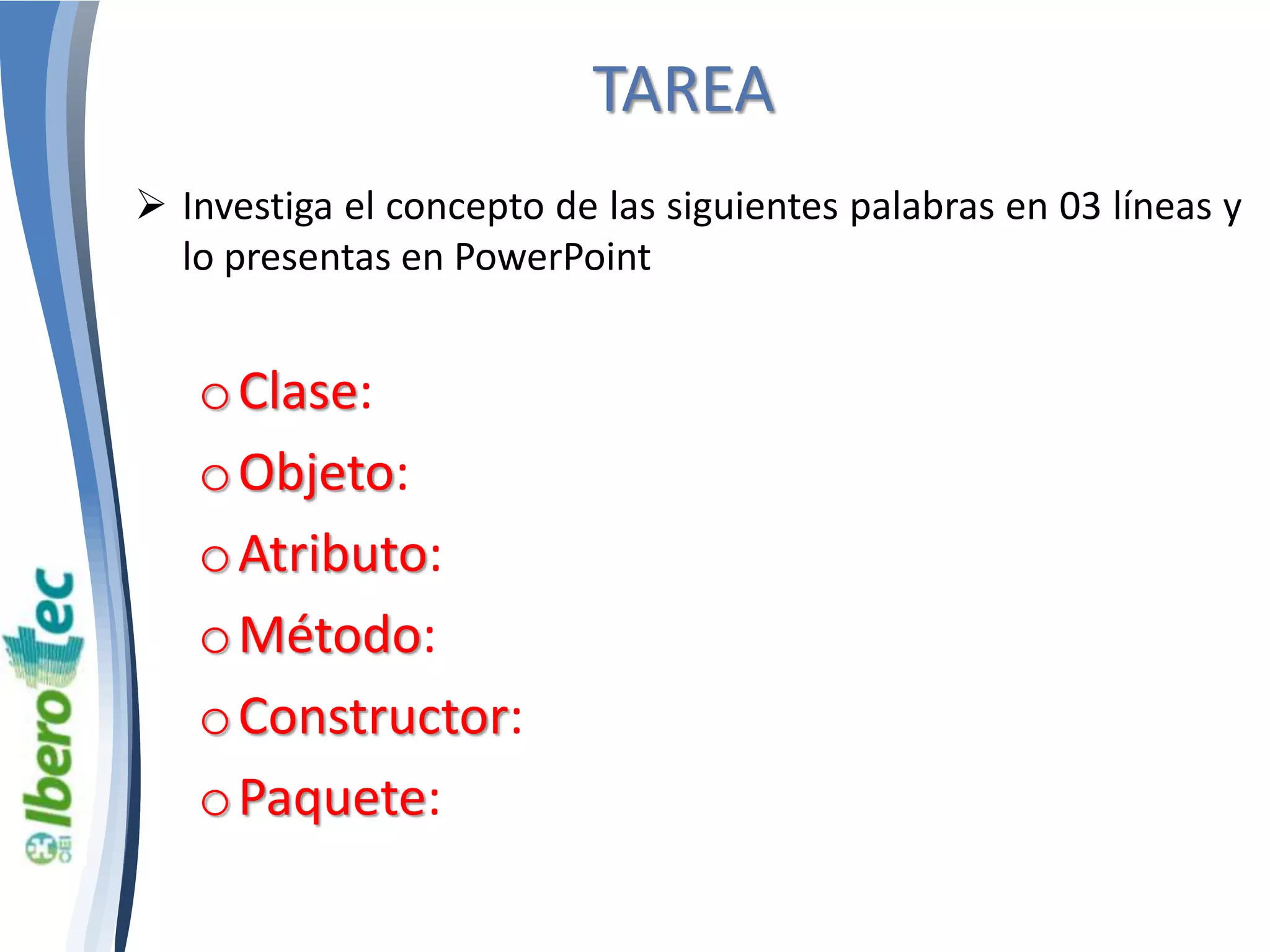 TAREA 
 Investiga el concepto de las siguientes palabras en 03 líneas y 
lo presentas en PowerPoint 
oClase: 
oObjeto: 
oAtributo: 
oMétodo: 
oConstructor: 
oPaquete: 
