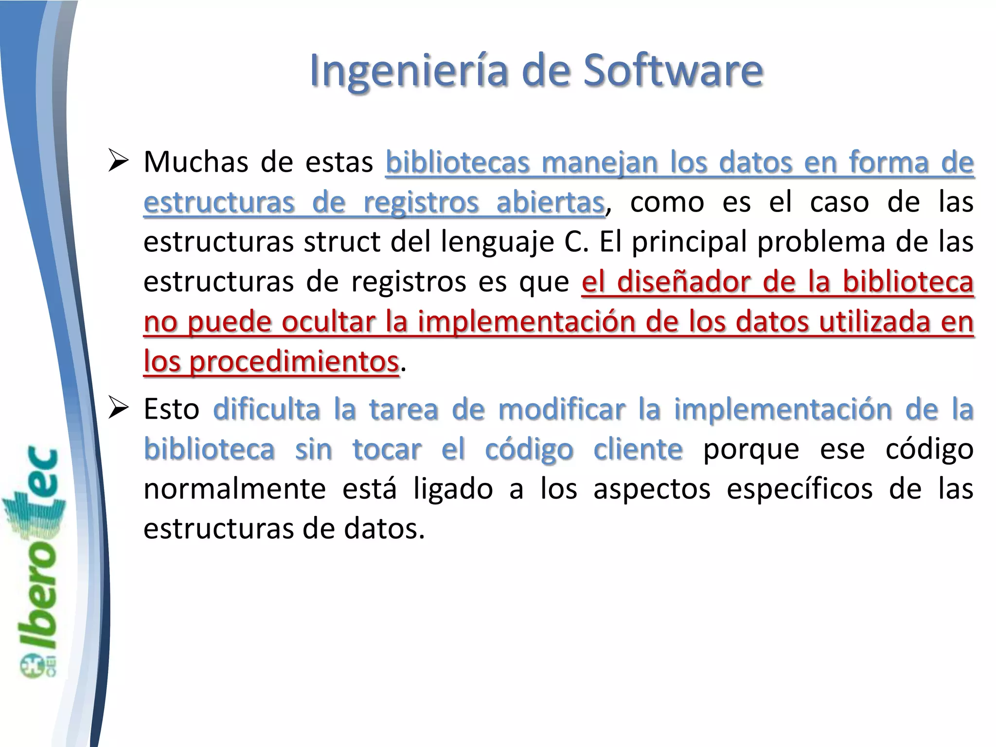 Ingeniería de Software 
 Muchas de estas bibliotecas manejan los datos en forma de 
estructuras de registros abiertas, como es el caso de las 
estructuras struct del lenguaje C. El principal problema de las 
estructuras de registros es que el diseñador de la biblioteca 
no puede ocultar la implementación de los datos utilizada en 
los procedimientos. 
 Esto dificulta la tarea de modificar la implementación de la 
biblioteca sin tocar el código cliente porque ese código 
normalmente está ligado a los aspectos específicos de las 
estructuras de datos. 
 