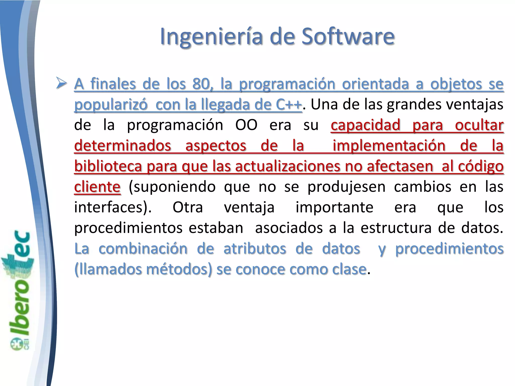 Ingeniería de Software 
 A finales de los 80, la programación orientada a objetos se 
popularizó con la llegada de C++. Una de las grandes ventajas 
de la programación OO era su capacidad para ocultar 
determinados aspectos de la implementación de la 
biblioteca para que las actualizaciones no afectasen al código 
cliente (suponiendo que no se produjesen cambios en las 
interfaces). Otra ventaja importante era que los 
procedimientos estaban asociados a la estructura de datos. 
La combinación de atributos de datos y procedimientos 
(llamados métodos) se conoce como clase. 
 