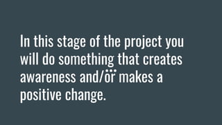 In this stage of the project you
will do something that creates
awareness and/or makes a
positive change.
 