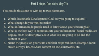 Part 1 steps. Due date: May 7th
You can do this alone or with up to two classmates.
1. Which Sustainable Development Goal are you going to explore?
2. What change do you want to make?
3. What information do people need to know about your chosen goal?
4. What is the best way to communicate your information (Social media, art
display, etc.)? Be descriptive about what you are going to do and the
content of your
5. Name the people on your team and their responsibilities. Example: John:
create surveys, Bruce: Share content on social networks, etc.
 