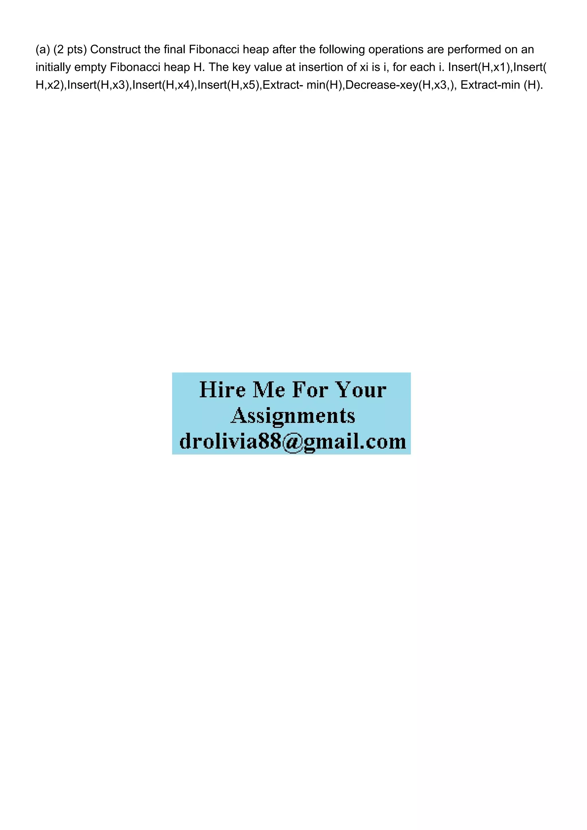 (a) (2 pts) Construct the final Fibonacci heap after the following operations are performed on an
initially empty Fibonacci heap H. The key value at insertion of xi is i, for each i. Insert(H,x1),Insert(
H,x2),Insert(H,x3),Insert(H,x4),Insert(H,x5),Extract- min(H),Decrease-xey(H,x3,), Extract-min (H).