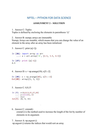 NPTEL – PYTHON FOR DATA SCIENCE
ASSIGNMENT 2 – SOLUTION
1. Answer C: Tuples
Tuples is defined by enclosing the elements in parentheses ‘()’
2. Answer B: numpy arrays are immutable
Numpy Arrays are mutable, which means that you can change the value of an
element in the array after an array has been initialized.
3. Answer C: print (a[-1])
4. Answer D: x = np.arange(10); x[5::-2]
5. Answer C: 8,9,15
6. Answer C: extend()
extend () is the method used to increase the length of the list by number of
elements in its argument.
7. Answer A: np.argsort ()
np.argsort () returns the indices that would sort an array
 