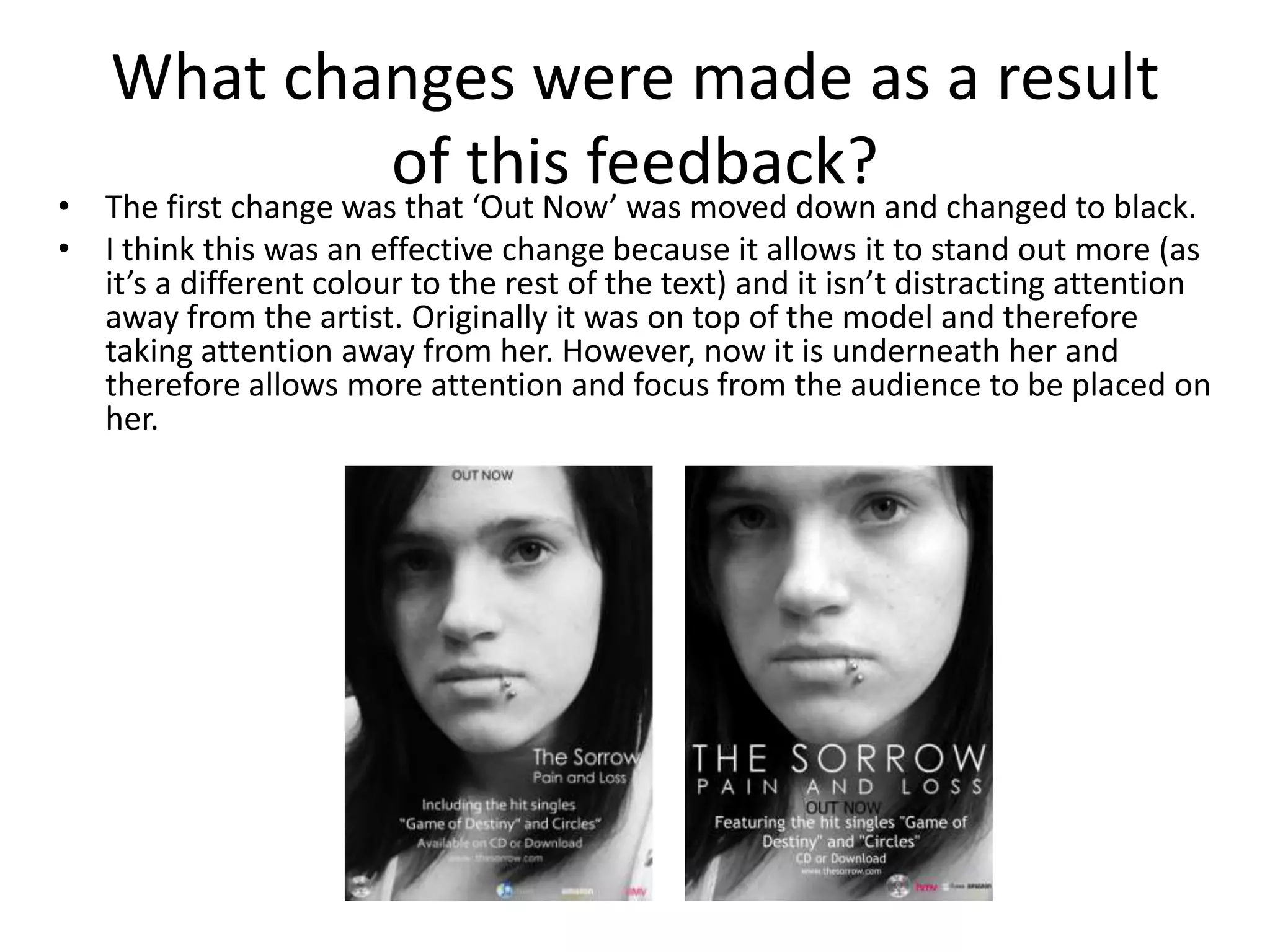 What changes were made as a result
•
                       of this feedback? and changed to black.
   The first change was that ‘Out Now’ was moved down
• I think this was an effective change because it allows it to stand out more (as
  it’s a different colour to the rest of the text) and it isn’t distracting attention
  away from the artist. Originally it was on top of the model and therefore
  taking attention away from her. However, now it is underneath her and
  therefore allows more attention and focus from the audience to be placed on
  her.
 