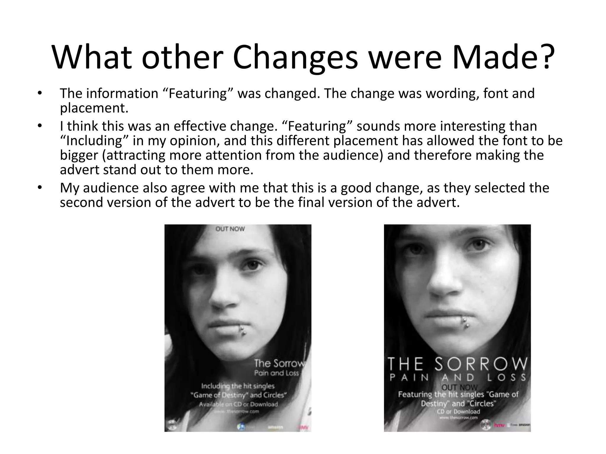 What other Changes were Made?
•   The information “Featuring” was changed. The change was wording, font and
    placement.
•   I think this was an effective change. “Featuring” sounds more interesting than
    “Including” in my opinion, and this different placement has allowed the font to be
    bigger (attracting more attention from the audience) and therefore making the
    advert stand out to them more.
•   My audience also agree with me that this is a good change, as they selected the
    second version of the advert to be the final version of the advert.
 