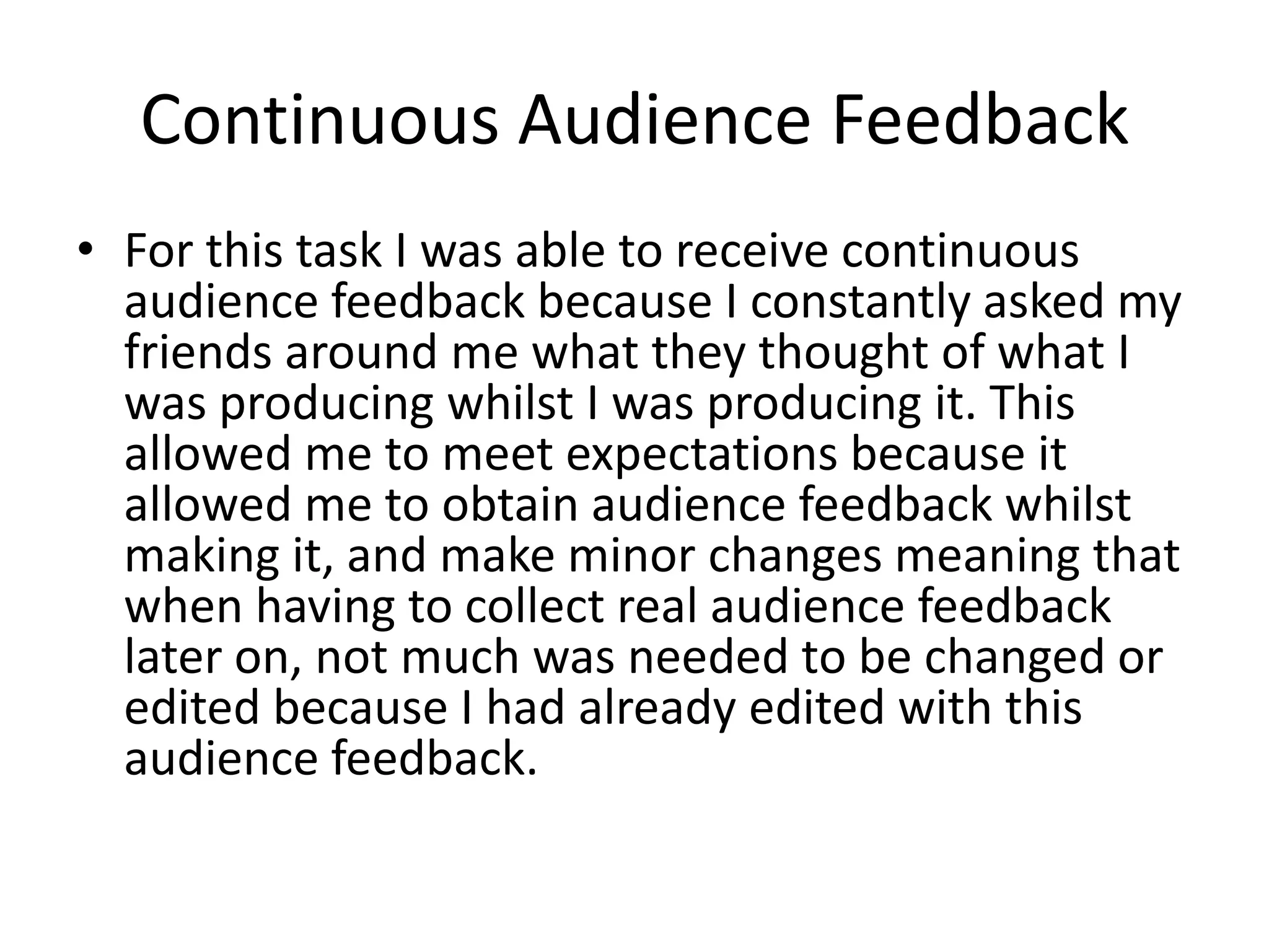 Continuous Audience Feedback
• For this task I was able to receive continuous
  audience feedback because I constantly asked my
  friends around me what they thought of what I
  was producing whilst I was producing it. This
  allowed me to meet expectations because it
  allowed me to obtain audience feedback whilst
  making it, and make minor changes meaning that
  when having to collect real audience feedback
  later on, not much was needed to be changed or
  edited because I had already edited with this
  audience feedback.
 