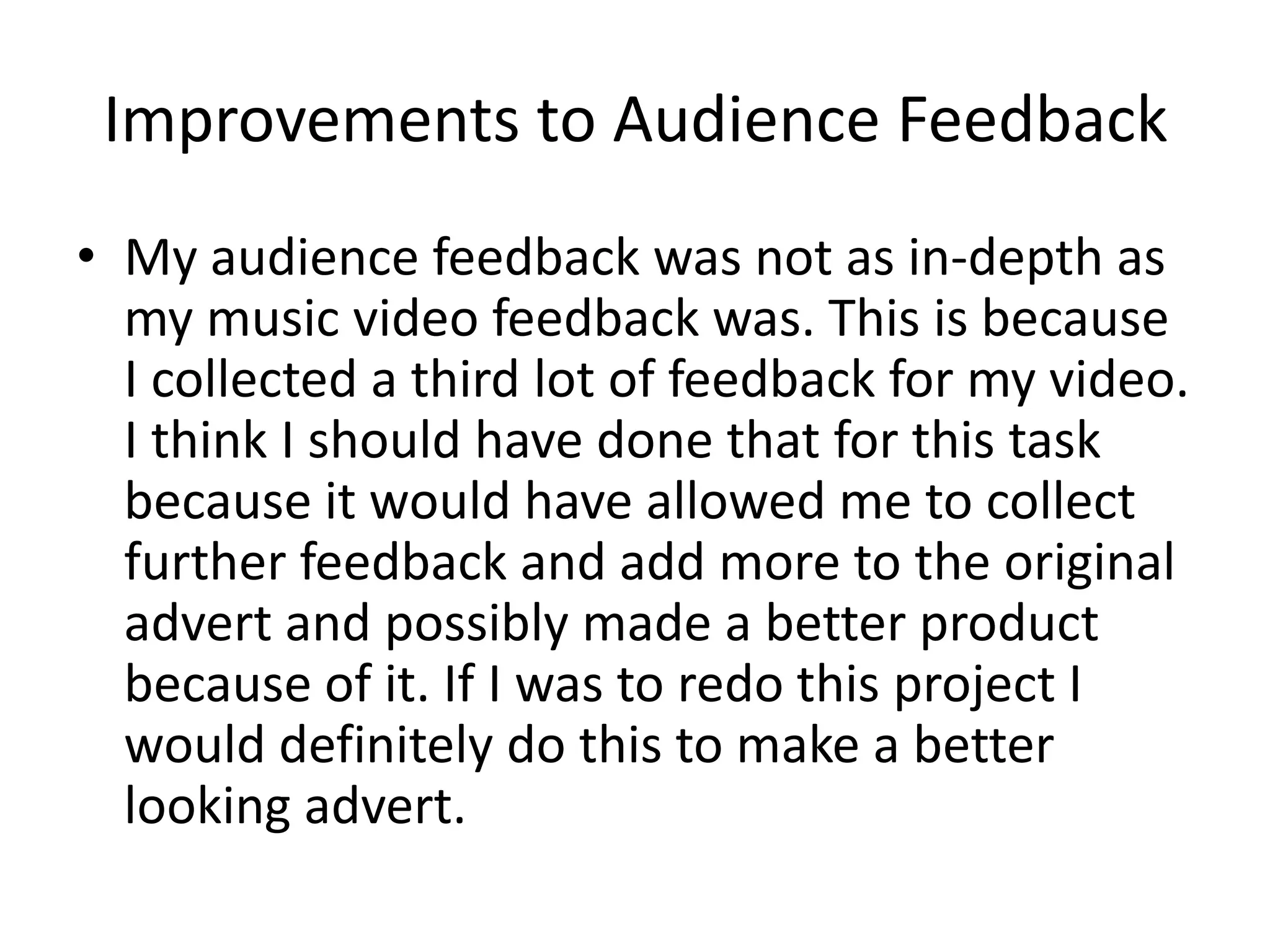 Improvements to Audience Feedback
• My audience feedback was not as in-depth as
  my music video feedback was. This is because
  I collected a third lot of feedback for my video.
  I think I should have done that for this task
  because it would have allowed me to collect
  further feedback and add more to the original
  advert and possibly made a better product
  because of it. If I was to redo this project I
  would definitely do this to make a better
  looking advert.
 