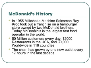 McDonald’s History
 In 1955 Milkshake-Machine Salesman Ray
Kroc took out a franchise on a hamburger
store owned by two McDonald brothers.
Today McDonald’s is the largest fast food
operator in the world.
 50 Million customers every day, 12000
Restaurants in the USA, and 30,000
Worldwide in 119 countries
 The chain has grown by one new outlet every
17 hours in the last decade.
 