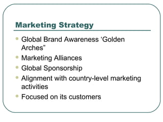 Marketing Strategy
 Global Brand Awareness ‘Golden
Arches”
 Marketing Alliances
 Global Sponsorship
 Alignment with country-level marketing
activities
 Focused on its customers
 