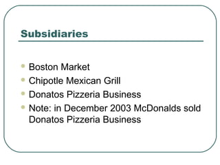 Subsidiaries
 Boston Market
 Chipotle Mexican Grill
 Donatos Pizzeria Business
 Note: in December 2003 McDonalds sold
Donatos Pizzeria Business
 