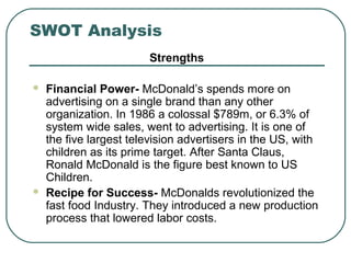 SWOT Analysis
Strengths
 Financial Power- McDonald’s spends more on
advertising on a single brand than any other
organization. In 1986 a colossal $789m, or 6.3% of
system wide sales, went to advertising. It is one of
the five largest television advertisers in the US, with
children as its prime target. After Santa Claus,
Ronald McDonald is the figure best known to US
Children.
 Recipe for Success- McDonalds revolutionized the
fast food Industry. They introduced a new production
process that lowered labor costs.
 