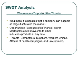 SWOT Analysis
Weaknesses/Opportunities/Threats
 Weakness-It is possible that a company can become
so large it saturates the market.
 Opportunities- Because of its financial power
McDonalds could move into to other
industries/products at any time.
 Threats- Competitors, Suppliers, Workers Unions,
Attacks of health campaigns, and Environment.
 